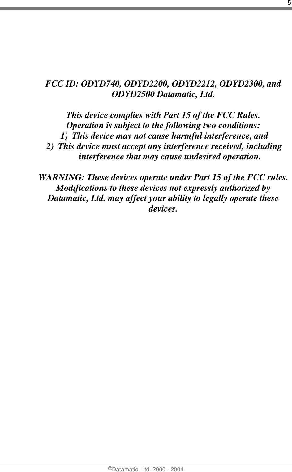 5 ©Datamatic, Ltd. 2000 - 2004      FCC ID: ODYD740, ODYD2200, ODYD2212, ODYD2300, and ODYD2500 Datamatic, Ltd.  This device complies with Part 15 of the FCC Rules. Operation is subject to the following two conditions: 1)  This device may not cause harmful interference, and 2)  This device must accept any interference received, including interference that may cause undesired operation.  WARNING: These devices operate under Part 15 of the FCC rules.  Modifications to these devices not expressly authorized by Datamatic, Ltd. may affect your ability to legally operate these devices.