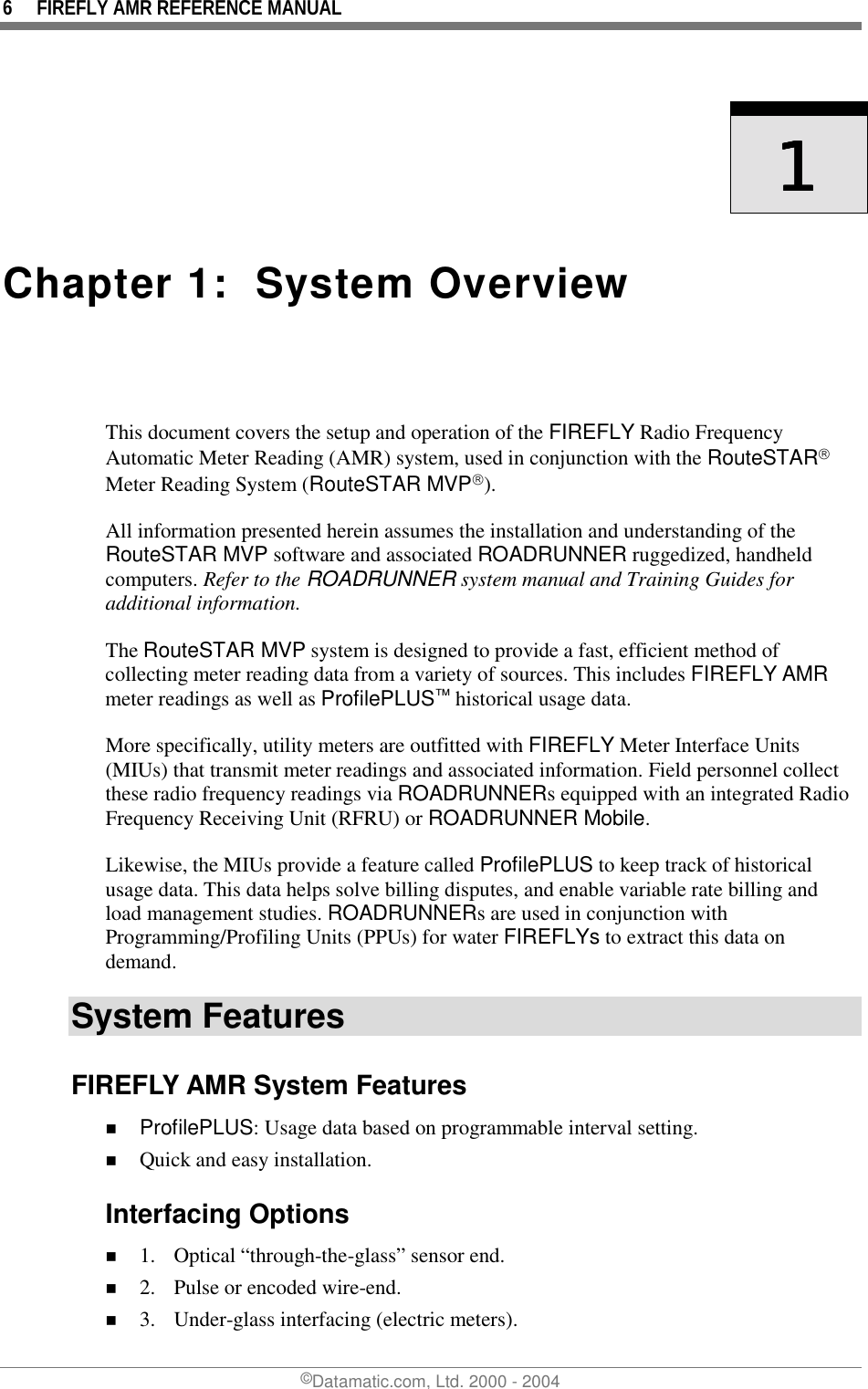 6  FIREFLY AMR REFERENCE MANUAL ©Datamatic.com, Ltd. 2000 - 2004     1111    Chapter 1:  System Overview  This document covers the setup and operation of the FIREFLY Radio Frequency Automatic Meter Reading (AMR) system, used in conjunction with the RouteSTAR Meter Reading System (RouteSTAR MVP).  All information presented herein assumes the installation and understanding of the RouteSTAR MVP software and associated ROADRUNNER ruggedized, handheld computers. Refer to the ROADRUNNER system manual and Training Guides for additional information. The RouteSTAR MVP system is designed to provide a fast, efficient method of collecting meter reading data from a variety of sources. This includes FIREFLY AMR meter readings as well as ProfilePLUS™ historical usage data. More specifically, utility meters are outfitted with FIREFLY Meter Interface Units (MIUs) that transmit meter readings and associated information. Field personnel collect these radio frequency readings via ROADRUNNERs equipped with an integrated Radio Frequency Receiving Unit (RFRU) or ROADRUNNER Mobile.  Likewise, the MIUs provide a feature called ProfilePLUS to keep track of historical usage data. This data helps solve billing disputes, and enable variable rate billing and load management studies. ROADRUNNERs are used in conjunction with Programming/Profiling Units (PPUs) for water FIREFLYs to extract this data on demand. System Features FIREFLY AMR System Features !  ProfilePLUS: Usage data based on programmable interval setting. !  Quick and easy installation. Interfacing Options !  1.  Optical “through-the-glass” sensor end. !  2.  Pulse or encoded wire-end. !  3.  Under-glass interfacing (electric meters). 