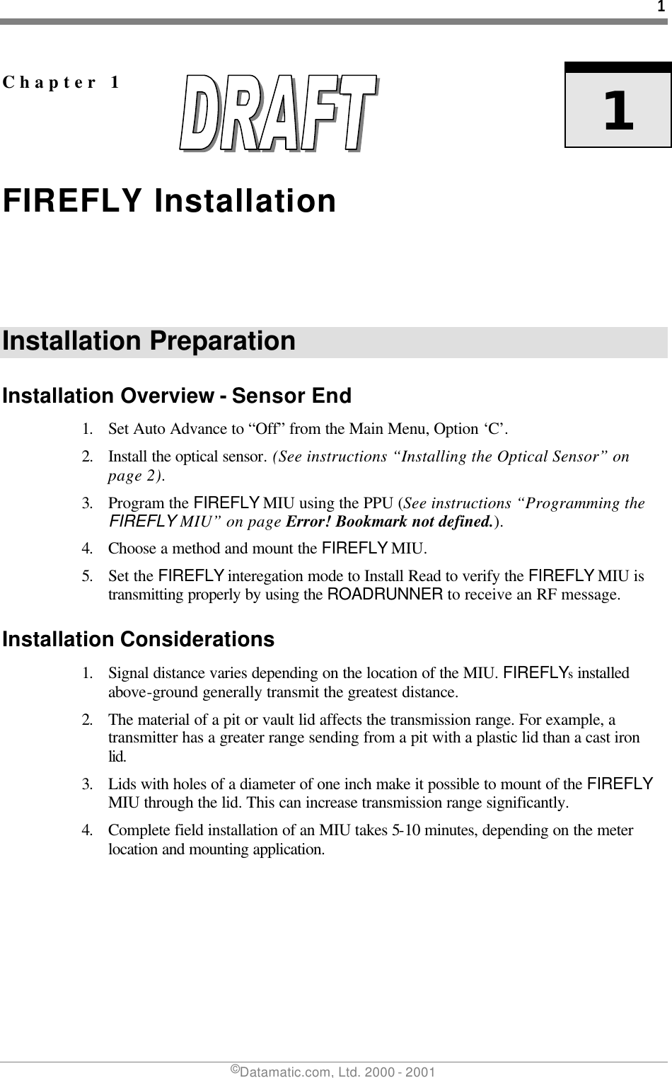 1 ©Datamatic.com, Ltd. 2000 - 2001   Chapter 1   1 FIREFLY Installation Installation Preparation Installation Overview - Sensor End 1. Set Auto Advance to “Off” from the Main Menu, Option ‘C’.   2. Install the optical sensor. (See instructions “Installing the Optical Sensor” on page 2). 3. Program the FIREFLY MIU using the PPU (See instructions “Programming the FIREFLY MIU” on page Error! Bookmark not defined.). 4. Choose a method and mount the FIREFLY MIU.  5. Set the FIREFLY interegation mode to Install Read to verify the FIREFLY MIU is transmitting properly by using the ROADRUNNER to receive an RF message.  Installation Considerations 1. Signal distance varies depending on the location of the MIU. FIREFLYs installed above-ground generally transmit the greatest distance. 2. The material of a pit or vault lid affects the transmission range. For example, a transmitter has a greater range sending from a pit with a plastic lid than a cast iron lid. 3. Lids with holes of a diameter of one inch make it possible to mount of the FIREFLY MIU through the lid. This can increase transmission range significantly.  4. Complete field installation of an MIU takes 5-10 minutes, depending on the meter location and mounting application. 