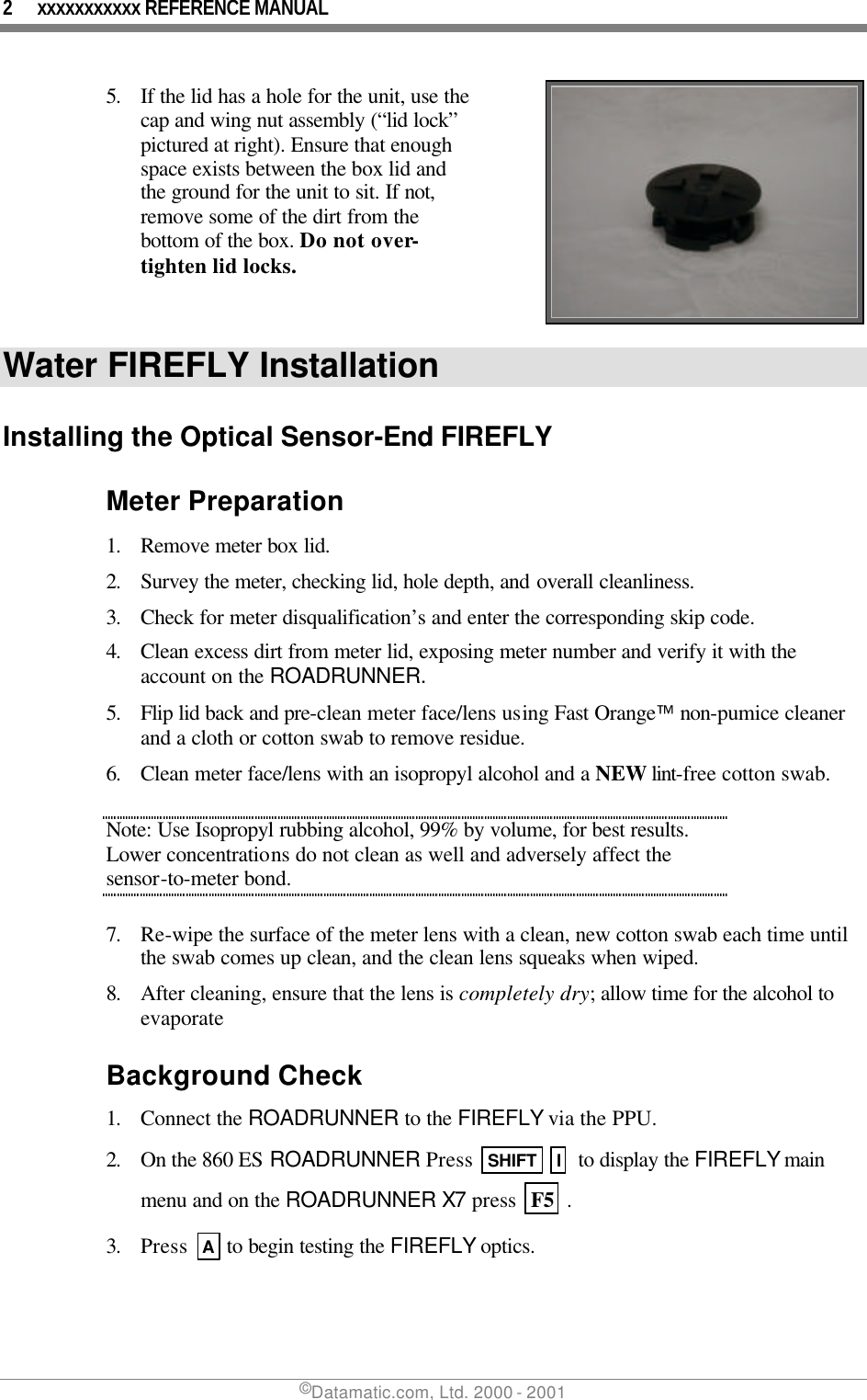 2 xxxxxxxxxxx REFERENCE MANUAL ©Datamatic.com, Ltd. 2000 - 2001 5. If the lid has a hole for the unit, use the cap and wing nut assembly (“lid lock” pictured at right). Ensure that enough space exists between the box lid and the ground for the unit to sit. If not, remove some of the dirt from the bottom of the box. Do not over-tighten lid locks.    Water FIREFLY Installation Installing the Optical Sensor-End FIREFLY Meter Preparation 1. Remove meter box lid. 2. Survey the meter, checking lid, hole depth, and overall cleanliness. 3. Check for meter disqualification’s and enter the corresponding skip code. 4. Clean excess dirt from meter lid, exposing meter number and verify it with the account on the ROADRUNNER. 5. Flip lid back and pre-clean meter face/lens using Fast Orange non-pumice cleaner and a cloth or cotton swab to remove residue.  6. Clean meter face/lens with an isopropyl alcohol and a NEW lint-free cotton swab.  Note: Use Isopropyl rubbing alcohol, 99% by volume, for best results. Lower concentrations do not clean as well and adversely affect the sensor-to-meter bond.  7. Re-wipe the surface of the meter lens with a clean, new cotton swab each time until the swab comes up clean, and the clean lens squeaks when wiped. 8. After cleaning, ensure that the lens is completely dry; allow time for the alcohol to evaporate  Background Check 1. Connect the ROADRUNNER to the FIREFLY via the PPU. 2. On the 860 ES ROADRUNNER Press  SHIFT  I  to display the FIREFLY main menu and on the ROADRUNNER X7 press  F5  .  3. Press  A to begin testing the FIREFLY optics. 