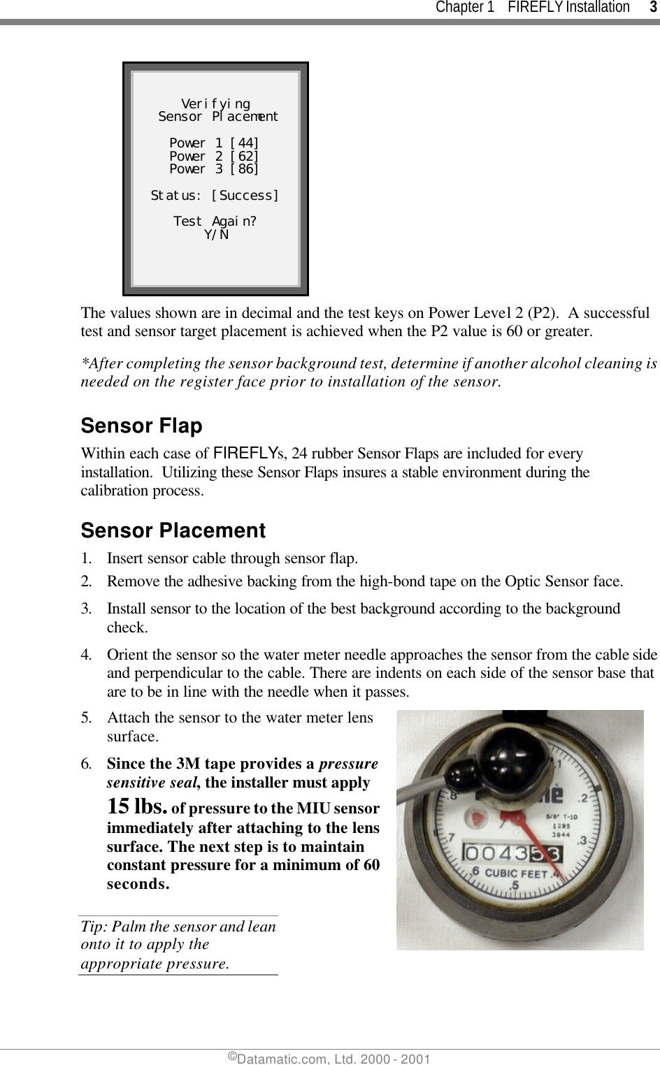 Chapter 1    FIREFLY Installation      3 ©Datamatic.com, Ltd. 2000 - 2001   Verifying  Sensor Placement  Power 1 [44] Power 2 [62] Power 3 [86]  Status: [Success]  Test Again? Y/N  The values shown are in decimal and the test keys on Power Level 2 (P2).  A successful test and sensor target placement is achieved when the P2 value is 60 or greater. *After completing the sensor background test, determine if another alcohol cleaning is needed on the register face prior to installation of the sensor. Sensor Flap Within each case of FIREFLYs, 24 rubber Sensor Flaps are included for every installation.  Utilizing these Sensor Flaps insures a stable environment during the calibration process. Sensor Placement 1. Insert sensor cable through sensor flap. 2. Remove the adhesive backing from the high-bond tape on the Optic Sensor face. 3. Install sensor to the location of the best background according to the background check. 4. Orient the sensor so the water meter needle approaches the sensor from the cable side and perpendicular to the cable. There are indents on each side of the sensor base that are to be in line with the needle when it passes.  5. Attach the sensor to the water meter lens surface.  6. Since the 3M tape provides a pressure sensitive seal, the installer must apply 15 lbs. of pressure to the MIU sensor immediately after attaching to the lens surface. The next step is to maintain constant pressure for a minimum of 60 seconds. Tip: Palm the sensor and lean onto it to apply the appropriate pressure.  