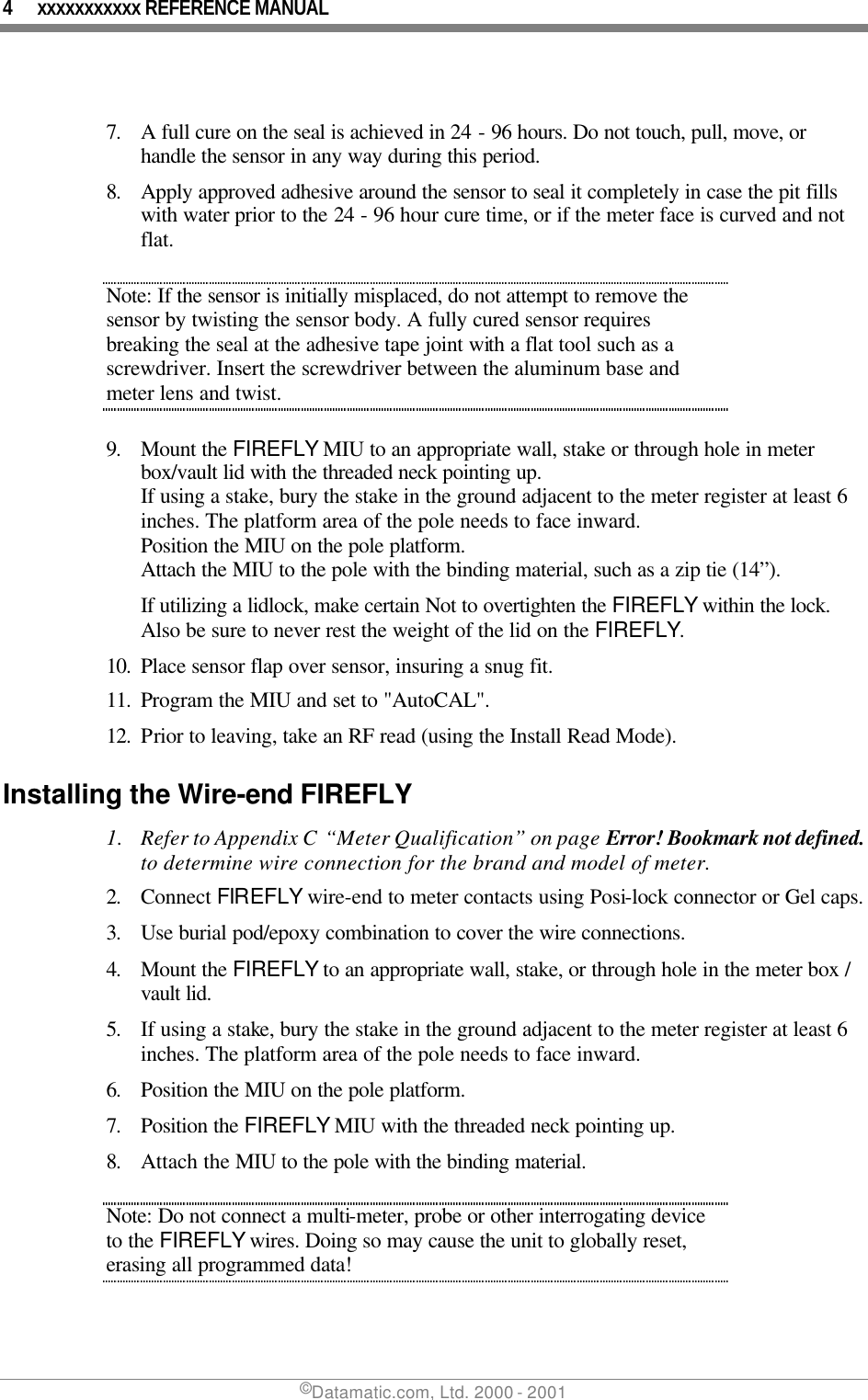 4 xxxxxxxxxxx REFERENCE MANUAL ©Datamatic.com, Ltd. 2000 - 2001  7. A full cure on the seal is achieved in 24 - 96 hours. Do not touch, pull, move, or handle the sensor in any way during this period.  8. Apply approved adhesive around the sensor to seal it completely in case the pit fills with water prior to the 24 - 96 hour cure time, or if the meter face is curved and not flat. Note: If the sensor is initially misplaced, do not attempt to remove the sensor by twisting the sensor body. A fully cured sensor requires breaking the seal at the adhesive tape joint with a flat tool such as a screwdriver. Insert the screwdriver between the aluminum base and meter lens and twist.  9. Mount the FIREFLY MIU to an appropriate wall, stake or through hole in meter box/vault lid with the threaded neck pointing up.  If using a stake, bury the stake in the ground adjacent to the meter register at least 6 inches. The platform area of the pole needs to face inward.  Position the MIU on the pole platform.  Attach the MIU to the pole with the binding material, such as a zip tie (14”). If utilizing a lidlock, make certain Not to overtighten the FIREFLY within the lock.  Also be sure to never rest the weight of the lid on the FIREFLY. 10. Place sensor flap over sensor, insuring a snug fit. 11. Program the MIU and set to &quot;AutoCAL&quot;. 12. Prior to leaving, take an RF read (using the Install Read Mode). Installing the Wire-end FIREFLY 1. Refer to Appendix C “Meter Qualification” on page Error! Bookmark not defined. to determine wire connection for the brand and model of meter. 2. Connect FIREFLY wire-end to meter contacts using Posi-lock connector or Gel caps. 3. Use burial pod/epoxy combination to cover the wire connections.  4. Mount the FIREFLY to an appropriate wall, stake, or through hole in the meter box / vault lid.  5. If using a stake, bury the stake in the ground adjacent to the meter register at least 6 inches. The platform area of the pole needs to face inward.  6. Position the MIU on the pole platform.  7. Position the FIREFLY MIU with the threaded neck pointing up. 8. Attach the MIU to the pole with the binding material. Note: Do not connect a multi-meter, probe or other interrogating device to the FIREFLY wires. Doing so may cause the unit to globally reset, erasing all programmed data! 