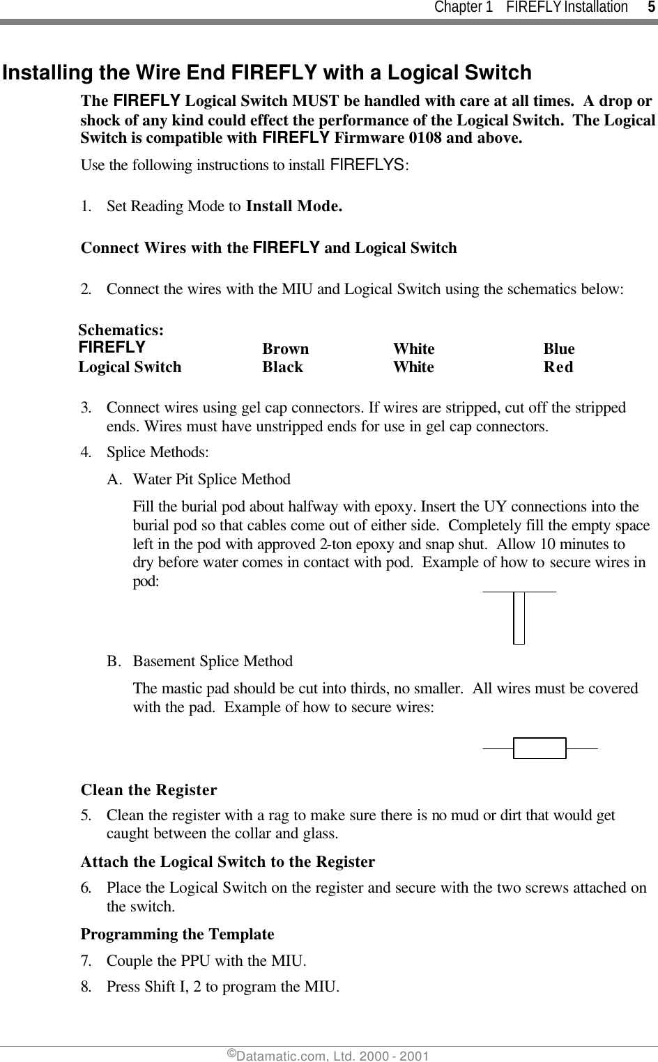 Chapter 1    FIREFLY Installation      5 ©Datamatic.com, Ltd. 2000 - 2001 Installing the Wire End FIREFLY with a Logical Switch The FIREFLY Logical Switch MUST be handled with care at all times.  A drop or shock of any kind could effect the performance of the Logical Switch.  The Logical Switch is compatible with FIREFLY Firmware 0108 and above. Use the following instructions to install FIREFLYS:  1. Set Reading Mode to Install Mode.  Connect Wires with the FIREFLY and Logical Switch  2. Connect the wires with the MIU and Logical Switch using the schematics below:  Schematics: FIREFLY Brown White Blue Logical Switch Black White Red  3. Connect wires using gel cap connectors. If wires are stripped, cut off the stripped ends. Wires must have unstripped ends for use in gel cap connectors.  4. Splice Methods: A. Water Pit Splice Method Fill the burial pod about halfway with epoxy. Insert the UY connections into the burial pod so that cables come out of either side.  Completely fill the empty space left in the pod with approved 2-ton epoxy and snap shut.  Allow 10 minutes to dry before water comes in contact with pod.  Example of how to secure wires in pod:     B. Basement Splice Method The mastic pad should be cut into thirds, no smaller.  All wires must be covered with the pad.  Example of how to secure wires:     Clean the Register 5. Clean the register with a rag to make sure there is no mud or dirt that would get caught between the collar and glass. Attach the Logical Switch to the Register 6. Place the Logical Switch on the register and secure with the two screws attached on the switch. Programming the Template 7. Couple the PPU with the MIU. 8. Press Shift I, 2 to program the MIU. 