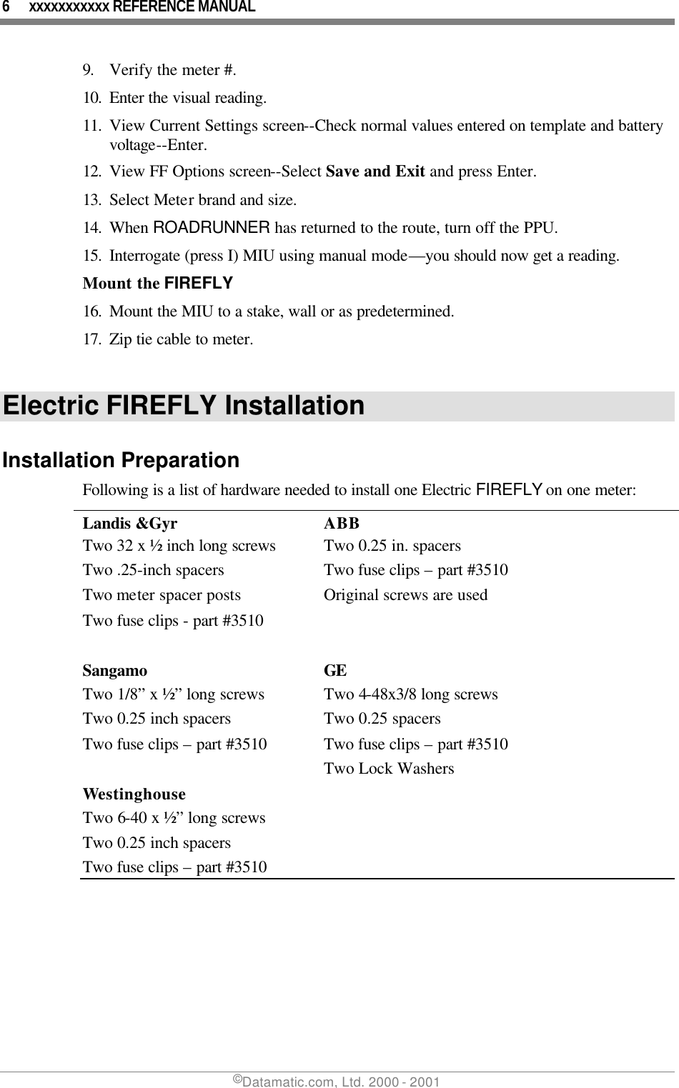 6 xxxxxxxxxxx REFERENCE MANUAL ©Datamatic.com, Ltd. 2000 - 2001 9. Verify the meter #. 10. Enter the visual reading. 11. View Current Settings screen--Check normal values entered on template and battery voltage--Enter. 12. View FF Options screen--Select Save and Exit and press Enter. 13. Select Meter brand and size. 14. When ROADRUNNER has returned to the route, turn off the PPU. 15. Interrogate (press I) MIU using manual mode—you should now get a reading. Mount the FIREFLY 16. Mount the MIU to a stake, wall or as predetermined. 17. Zip tie cable to meter.  Electric FIREFLY Installation  Installation Preparation Following is a list of hardware needed to install one Electric FIREFLY on one meter: Landis &amp;Gyr ABB Two 32 x ½ inch long screws Two 0.25 in. spacers Two .25-inch spacers Two fuse clips – part #3510 Two meter spacer posts Original screws are used Two fuse clips - part #3510    Sangamo  GE Two 1/8” x ½” long screws Two 4-48x3/8 long screws Two 0.25 inch spacers Two 0.25 spacers Two fuse clips – part #3510 Two fuse clips – part #3510  Two Lock Washers Westinghouse Two 6-40 x ½” long screws Two 0.25 inch spacers Two fuse clips – part #3510 