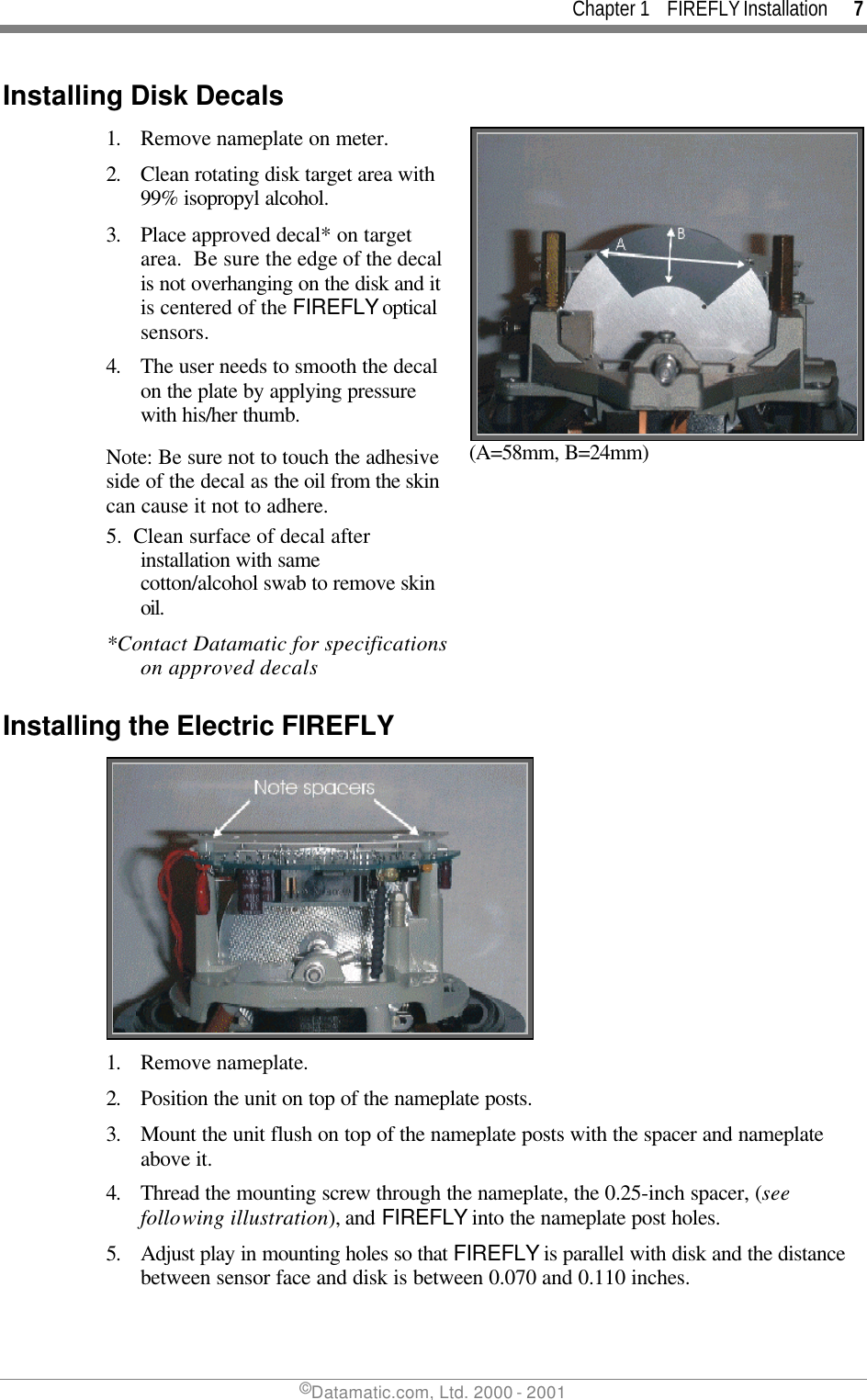 Chapter 1    FIREFLY Installation      7 ©Datamatic.com, Ltd. 2000 - 2001 Installing Disk Decals 1. Remove nameplate on meter. 2. Clean rotating disk target area with 99% isopropyl alcohol. 3. Place approved decal* on target area.  Be sure the edge of the decal is not overhanging on the disk and it is centered of the FIREFLY optical sensors.  4. The user needs to smooth the decal on the plate by applying pressure with his/her thumb. Note: Be sure not to touch the adhesive side of the decal as the oil from the skin can cause it not to adhere.  (A=58mm, B=24mm) 5.  Clean surface of decal after installation with same cotton/alcohol swab to remove skin oil. *Contact Datamatic for specifications on approved decals  Installing the Electric FIREFLY  1. Remove nameplate.  2. Position the unit on top of the nameplate posts.  3. Mount the unit flush on top of the nameplate posts with the spacer and nameplate above it. 4. Thread the mounting screw through the nameplate, the 0.25-inch spacer, (see following illustration), and FIREFLY into the nameplate post holes. 5. Adjust play in mounting holes so that FIREFLY is parallel with disk and the distance between sensor face and disk is between 0.070 and 0.110 inches. 