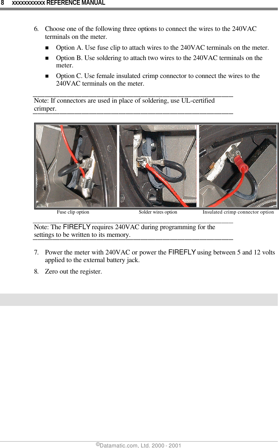 8 xxxxxxxxxxx REFERENCE MANUAL ©Datamatic.com, Ltd. 2000 - 2001 6. Choose one of the following three options to connect the wires to the 240VAC terminals on the meter. n Option A. Use fuse clip to attach wires to the 240VAC terminals on the meter.  n Option B. Use soldering to attach two wires to the 240VAC terminals on the meter.  n Option C. Use female insulated crimp connector to connect the wires to the 240VAC terminals on the meter. Note: If connectors are used in place of soldering, use UL-certified crimper.   Fuse clip option Solder wires option  Insulated crimp connector option Note: The FIREFLY requires 240VAC during programming for the settings to be written to its memory.  7. Power the meter with 240VAC or power the FIREFLY using between 5 and 12 volts applied to the external battery jack.  8. Zero out the register.   