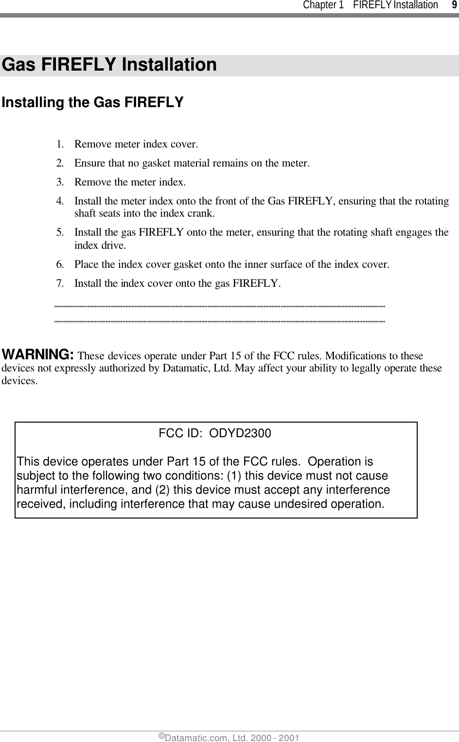 Chapter 1    FIREFLY Installation      9 ©Datamatic.com, Ltd. 2000 - 2001 Gas FIREFLY Installation  Installing the Gas FIREFLY  1. Remove meter index cover. 2. Ensure that no gasket material remains on the meter. 3. Remove the meter index. 4. Install the meter index onto the front of the Gas FIREFLY, ensuring that the rotating shaft seats into the index crank. 5. Install the gas FIREFLY onto the meter, ensuring that the rotating shaft engages the index drive. 6. Place the index cover gasket onto the inner surface of the index cover. 7. Install the index cover onto the gas FIREFLY.  WARNING: These devices operate under Part 15 of the FCC rules. Modifications to these devices not expressly authorized by Datamatic, Ltd. May affect your ability to legally operate these devices.                                           FCC ID:  ODYD2300This device operates under Part 15 of the FCC rules.  Operation is subject to the following two conditions: (1) this device must not cause harmful interference, and (2) this device must accept any interference received, including interference that may cause undesired operation. 