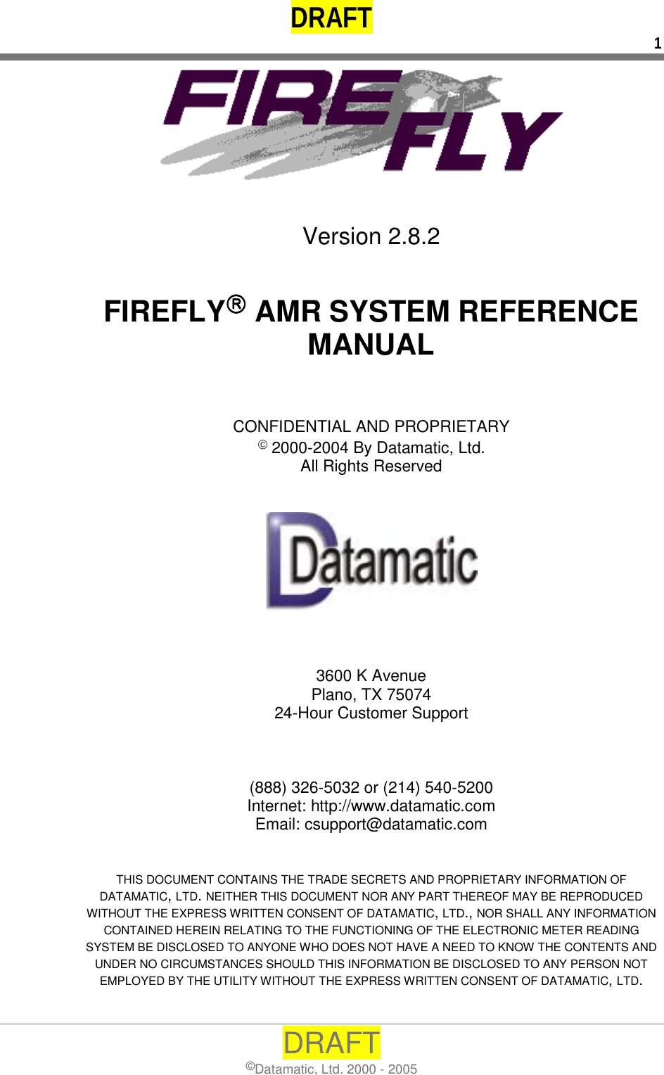 DRAFT  1 DRAFT ©Datamatic, Ltd. 2000 - 2005    Version 2.8.2   FIREFLY AMR SYSTEM REFERENCE MANUAL    CONFIDENTIAL AND PROPRIETARY  2000-2004 By Datamatic, Ltd. All Rights Reserved       3600 K Avenue Plano, TX 75074 24-Hour Customer Support    (888) 326-5032 or (214) 540-5200 Internet: http://www.datamatic.com Email: csupport@datamatic.com   THIS DOCUMENT CONTAINS THE TRADE SECRETS AND PROPRIETARY INFORMATION OF DATAMATIC, LTD. NEITHER THIS DOCUMENT NOR ANY PART THEREOF MAY BE REPRODUCED WITHOUT THE EXPRESS WRITTEN CONSENT OF DATAMATIC, LTD., NOR SHALL ANY INFORMATION CONTAINED HEREIN RELATING TO THE FUNCTIONING OF THE ELECTRONIC METER READING SYSTEM BE DISCLOSED TO ANYONE WHO DOES NOT HAVE A NEED TO KNOW THE CONTENTS AND UNDER NO CIRCUMSTANCES SHOULD THIS INFORMATION BE DISCLOSED TO ANY PERSON NOT EMPLOYED BY THE UTILITY WITHOUT THE EXPRESS WRITTEN CONSENT OF DATAMATIC, LTD.