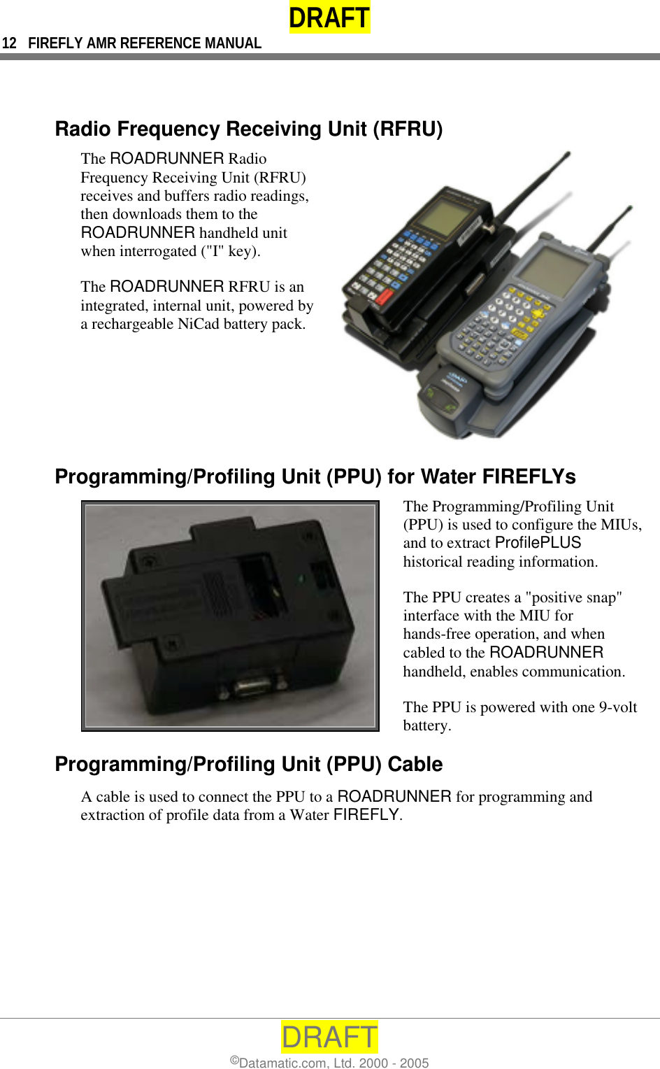 DRAFT 12  FIREFLY AMR REFERENCE MANUAL DRAFT ©Datamatic.com, Ltd. 2000 - 2005   Radio Frequency Receiving Unit (RFRU) The ROADRUNNER Radio Frequency Receiving Unit (RFRU) receives and buffers radio readings, then downloads them to the ROADRUNNER handheld unit when interrogated (&quot;I&quot; key).  The ROADRUNNER RFRU is an integrated, internal unit, powered by a rechargeable NiCad battery pack.  Programming/Profiling Unit (PPU) for Water FIREFLYs  The Programming/Profiling Unit (PPU) is used to configure the MIUs, and to extract ProfilePLUS historical reading information.  The PPU creates a &quot;positive snap&quot; interface with the MIU for hands-free operation, and when cabled to the ROADRUNNER handheld, enables communication. The PPU is powered with one 9-volt battery. Programming/Profiling Unit (PPU) Cable A cable is used to connect the PPU to a ROADRUNNER for programming and extraction of profile data from a Water FIREFLY. 