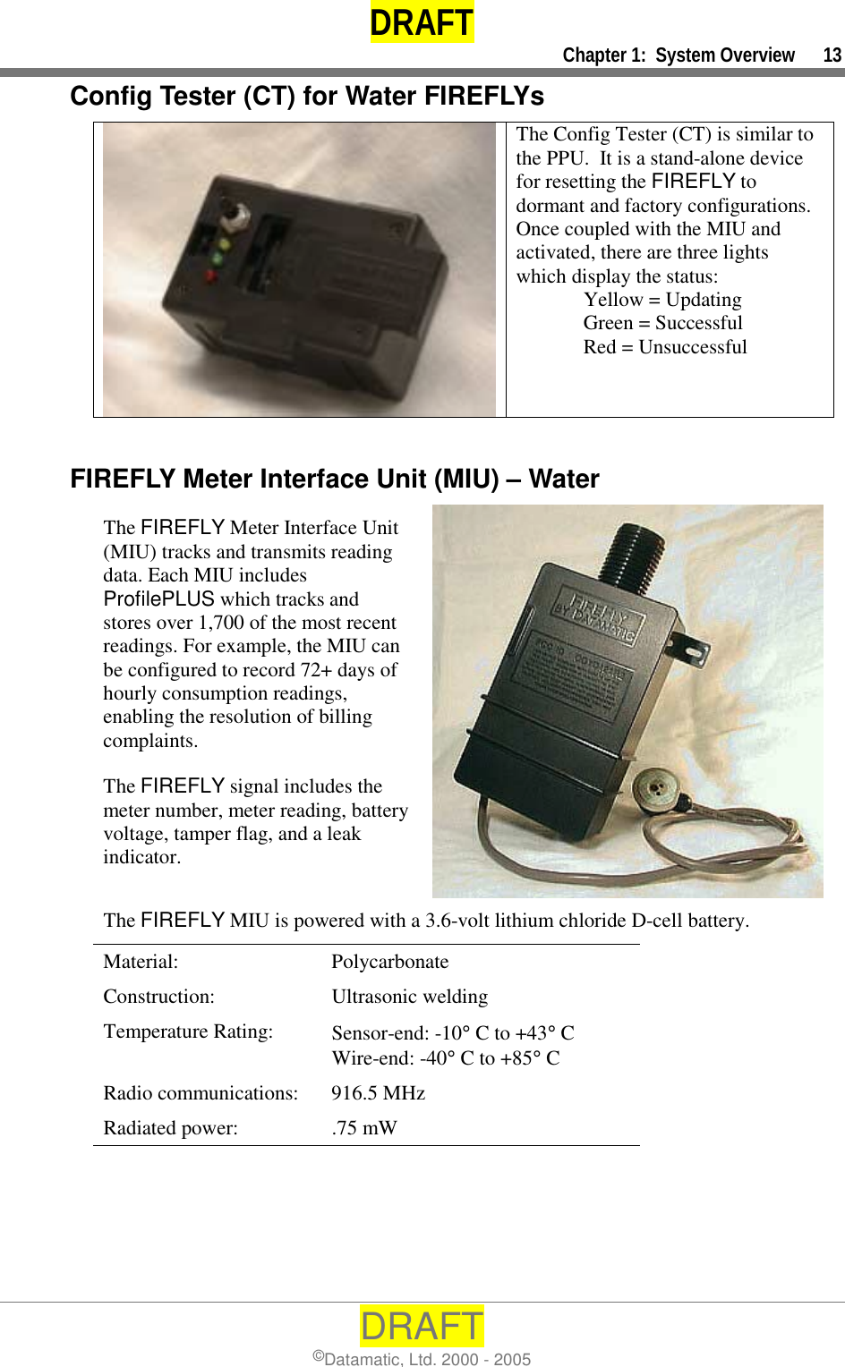 DRAFT     Chapter 1:  System Overview      13 DRAFT ©Datamatic, Ltd. 2000 - 2005 Config Tester (CT) for Water FIREFLYs  The Config Tester (CT) is similar to the PPU.  It is a stand-alone device for resetting the FIREFLY to dormant and factory configurations.  Once coupled with the MIU and activated, there are three lights which display the status:         Yellow = Updating   Green = Successful                    Red = Unsuccessful  FIREFLY Meter Interface Unit (MIU) – Water The FIREFLY Meter Interface Unit (MIU) tracks and transmits reading data. Each MIU includes ProfilePLUS which tracks and stores over 1,700 of the most recent readings. For example, the MIU can be configured to record 72+ days of hourly consumption readings, enabling the resolution of billing complaints. The FIREFLY signal includes the meter number, meter reading, battery voltage, tamper flag, and a leak indicator. The FIREFLY MIU is powered with a 3.6-volt lithium chloride D-cell battery. Material: Polycarbonate Construction: Ultrasonic welding Temperature Rating:  Sensor-end: -10° C to +43° C Wire-end: -40° C to +85° C Radio communications:  916.5 MHz  Radiated power:  .75 mW 