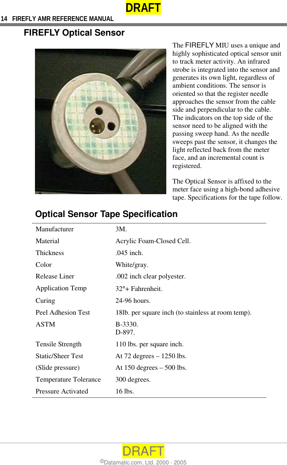 DRAFT 14  FIREFLY AMR REFERENCE MANUAL DRAFT ©Datamatic.com, Ltd. 2000 - 2005 FIREFLY Optical Sensor The FIREFLY MIU uses a unique and highly sophisticated optical sensor unit to track meter activity. An infrared strobe is integrated into the sensor and generates its own light, regardless of ambient conditions. The sensor is oriented so that the register needle approaches the sensor from the cable side and perpendicular to the cable. The indicators on the top side of the sensor need to be aligned with the passing sweep hand. As the needle sweeps past the sensor, it changes the light reflected back from the meter face, and an incremental count is registered. The Optical Sensor is affixed to the meter face using a high-bond adhesive tape. Specifications for the tape follow.Optical Sensor Tape Specification  Manufacturer 3M.  Material  Acrylic Foam-Closed Cell.  Thickness .045 inch.  Color White/gray.  Release Liner  .002 inch clear polyester.  Application Temp  32°+ Fahrenheit.  Curing 24-96 hours.  Peel Adhesion Test  18lb. per square inch (to stainless at room temp).  ASTM B-3330. D-897.  Tensile Strength  110 lbs. per square inch.  Static/Sheer Test  At 72 degrees – 1250 lbs.  (Slide pressure)  At 150 degrees – 500 lbs.  Temperature Tolerance  300 degrees.  Pressure Activated  16 lbs. 