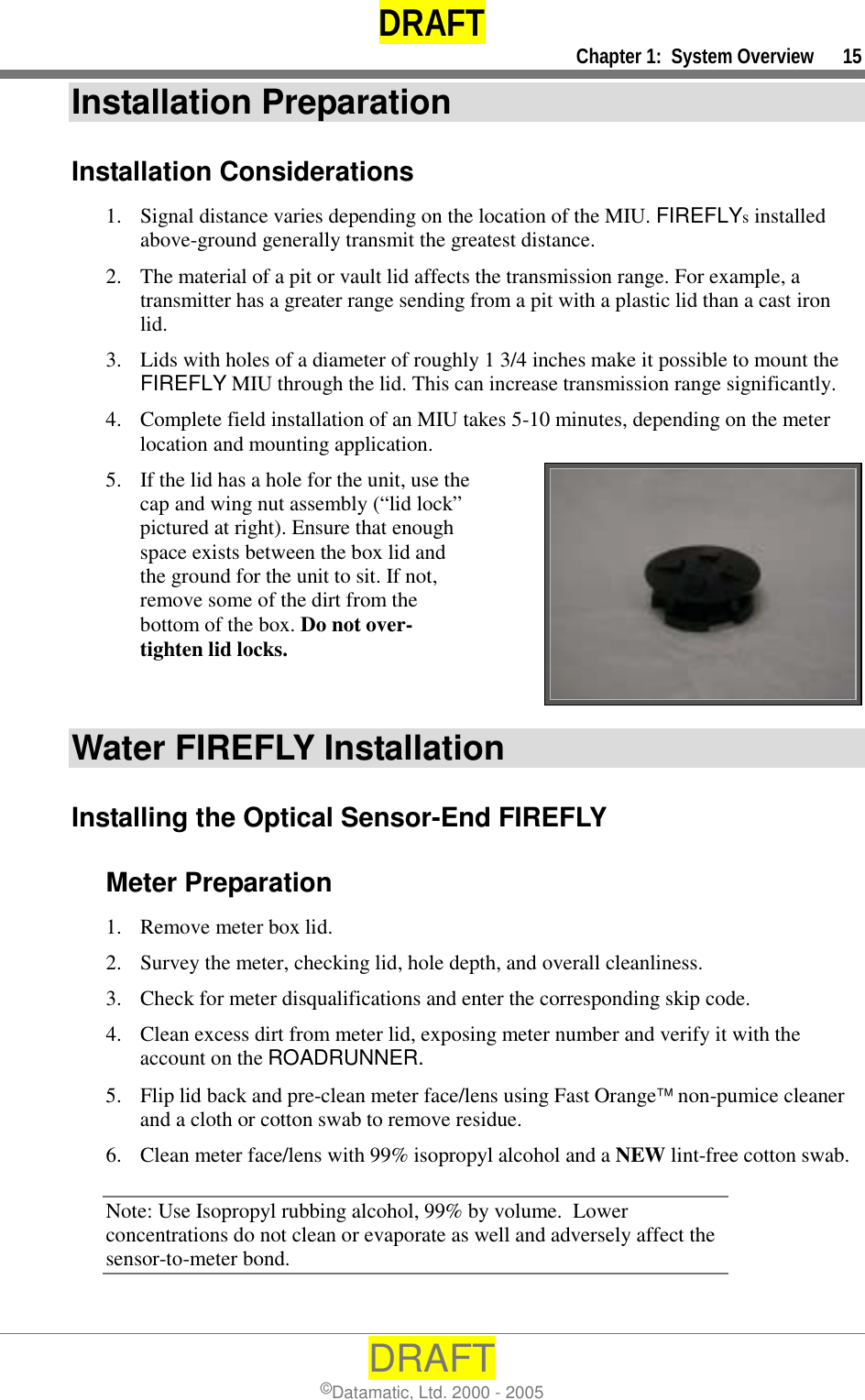 DRAFT     Chapter 1:  System Overview      15 DRAFT ©Datamatic, Ltd. 2000 - 2005 Installation Preparation Installation Considerations 1.  Signal distance varies depending on the location of the MIU. FIREFLYs installed above-ground generally transmit the greatest distance. 2.  The material of a pit or vault lid affects the transmission range. For example, a transmitter has a greater range sending from a pit with a plastic lid than a cast iron lid. 3.  Lids with holes of a diameter of roughly 1 3/4 inches make it possible to mount the FIREFLY MIU through the lid. This can increase transmission range significantly.  4.  Complete field installation of an MIU takes 5-10 minutes, depending on the meter location and mounting application. 5.  If the lid has a hole for the unit, use the cap and wing nut assembly (“lid lock” pictured at right). Ensure that enough space exists between the box lid and the ground for the unit to sit. If not, remove some of the dirt from the bottom of the box. Do not over-tighten lid locks.   Water FIREFLY Installation Installing the Optical Sensor-End FIREFLY Meter Preparation 1.  Remove meter box lid. 2.  Survey the meter, checking lid, hole depth, and overall cleanliness. 3.  Check for meter disqualifications and enter the corresponding skip code. 4.  Clean excess dirt from meter lid, exposing meter number and verify it with the account on the ROADRUNNER. 5.  Flip lid back and pre-clean meter face/lens using Fast Orange non-pumice cleaner and a cloth or cotton swab to remove residue.  6.  Clean meter face/lens with 99% isopropyl alcohol and a NEW lint-free cotton swab.  Note: Use Isopropyl rubbing alcohol, 99% by volume.  Lower concentrations do not clean or evaporate as well and adversely affect the sensor-to-meter bond.  