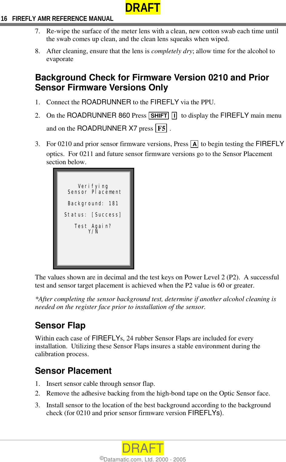 DRAFT 16  FIREFLY AMR REFERENCE MANUAL DRAFT ©Datamatic.com, Ltd. 2000 - 2005 7.  Re-wipe the surface of the meter lens with a clean, new cotton swab each time until the swab comes up clean, and the clean lens squeaks when wiped. 8.  After cleaning, ensure that the lens is completely dry; allow time for the alcohol to evaporate  Background Check for Firmware Version 0210 and Prior Sensor Firmware Versions Only 1. Connect the ROADRUNNER to the FIREFLY via the PPU. 2. On the ROADRUNNER 860 Press  SHIFT  I  to display the FIREFLY main menu and on the ROADRUNNER X7 press  F5  .  3.  For 0210 and prior sensor firmware versions, Press  A  to begin testing the FIREFLY optics.  For 0211 and future sensor firmware versions go to the Sensor Placement section below.   Verifying  Sensor Placement  Background: 181  Status: [Success]  Test Again? Y/N  The values shown are in decimal and the test keys on Power Level 2 (P2).  A successful test and sensor target placement is achieved when the P2 value is 60 or greater. *After completing the sensor background test, determine if another alcohol cleaning is needed on the register face prior to installation of the sensor. Sensor Flap Within each case of FIREFLYs, 24 rubber Sensor Flaps are included for every installation.  Utilizing these Sensor Flaps insures a stable environment during the calibration process. Sensor Placement 1.  Insert sensor cable through sensor flap. 2.  Remove the adhesive backing from the high-bond tape on the Optic Sensor face. 3.  Install sensor to the location of the best background according to the background check (for 0210 and prior sensor firmware version FIREFLYs). 