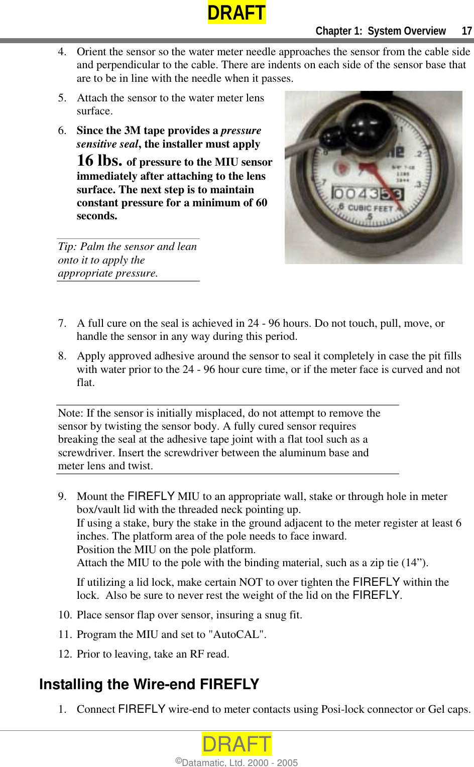 DRAFT     Chapter 1:  System Overview      17 DRAFT ©Datamatic, Ltd. 2000 - 2005 4.  Orient the sensor so the water meter needle approaches the sensor from the cable side and perpendicular to the cable. There are indents on each side of the sensor base that are to be in line with the needle when it passes.  5.  Attach the sensor to the water meter lens surface.  6.  Since the 3M tape provides a pressure sensitive seal, the installer must apply 16 lbs. of pressure to the MIU sensor immediately after attaching to the lens surface. The next step is to maintain constant pressure for a minimum of 60 seconds. Tip: Palm the sensor and lean onto it to apply the appropriate pressure.  7.  A full cure on the seal is achieved in 24 - 96 hours. Do not touch, pull, move, or handle the sensor in any way during this period.  8.  Apply approved adhesive around the sensor to seal it completely in case the pit fills with water prior to the 24 - 96 hour cure time, or if the meter face is curved and not flat. Note: If the sensor is initially misplaced, do not attempt to remove the sensor by twisting the sensor body. A fully cured sensor requires breaking the seal at the adhesive tape joint with a flat tool such as a screwdriver. Insert the screwdriver between the aluminum base and meter lens and twist.  9. Mount the FIREFLY MIU to an appropriate wall, stake or through hole in meter box/vault lid with the threaded neck pointing up.  If using a stake, bury the stake in the ground adjacent to the meter register at least 6 inches. The platform area of the pole needs to face inward.  Position the MIU on the pole platform.  Attach the MIU to the pole with the binding material, such as a zip tie (14”). If utilizing a lid lock, make certain NOT to over tighten the FIREFLY within the lock.  Also be sure to never rest the weight of the lid on the FIREFLY. 10. Place sensor flap over sensor, insuring a snug fit. 11. Program the MIU and set to &quot;AutoCAL&quot;. 12. Prior to leaving, take an RF read. Installing the Wire-end FIREFLY 1. Connect FIREFLY wire-end to meter contacts using Posi-lock connector or Gel caps. 