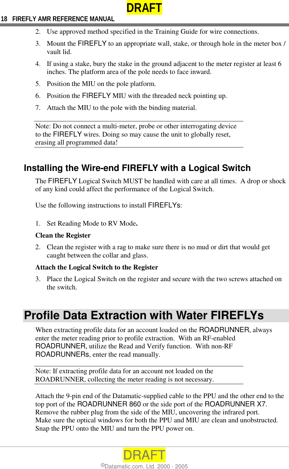 DRAFT 18  FIREFLY AMR REFERENCE MANUAL DRAFT ©Datamatic.com, Ltd. 2000 - 2005 2.  Use approved method specified in the Training Guide for wire connections.  3. Mount the FIREFLY to an appropriate wall, stake, or through hole in the meter box / vault lid.  4.  If using a stake, bury the stake in the ground adjacent to the meter register at least 6 inches. The platform area of the pole needs to face inward.  5.  Position the MIU on the pole platform.  6. Position the FIREFLY MIU with the threaded neck pointing up. 7.  Attach the MIU to the pole with the binding material. Note: Do not connect a multi-meter, probe or other interrogating device to the FIREFLY wires. Doing so may cause the unit to globally reset, erasing all programmed data! Installing the Wire-end FIREFLY with a Logical Switch The FIREFLY Logical Switch MUST be handled with care at all times.  A drop or shock of any kind could affect the performance of the Logical Switch.  Use the following instructions to install FIREFLYs:  1.  Set Reading Mode to RV Mode. Clean the Register 2.  Clean the register with a rag to make sure there is no mud or dirt that would get caught between the collar and glass. Attach the Logical Switch to the Register 3.  Place the Logical Switch on the register and secure with the two screws attached on the switch.  Profile Data Extraction with Water FIREFLYs When extracting profile data for an account loaded on the ROADRUNNER, always enter the meter reading prior to profile extraction.  With an RF-enabled ROADRUNNER, utilize the Read and Verify function.  With non-RF ROADRUNNERs, enter the read manually.   Note: If extracting profile data for an account not loaded on the ROADRUNNER, collecting the meter reading is not necessary. Attach the 9-pin end of the Datamatic-supplied cable to the PPU and the other end to the top port of the ROADRUNNER 860 or the side port of the ROADRUNNER X7. Remove the rubber plug from the side of the MIU, uncovering the infrared port. Make sure the optical windows for both the PPU and MIU are clean and unobstructed. Snap the PPU onto the MIU and turn the PPU power on. 