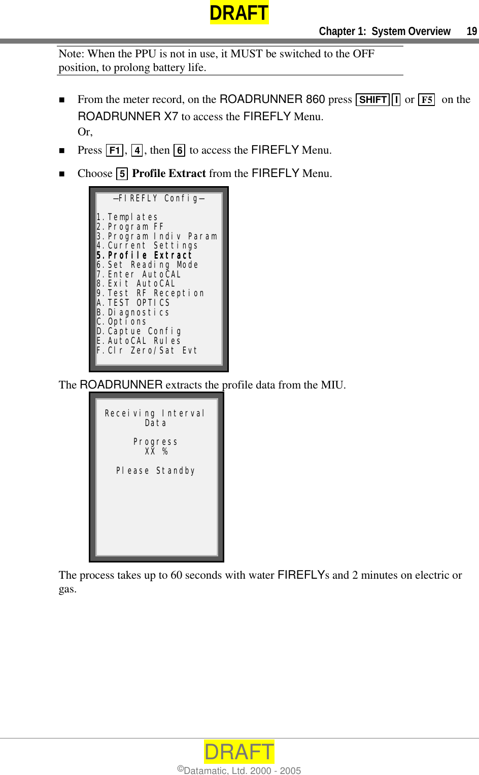 DRAFT     Chapter 1:  System Overview      19 DRAFT ©Datamatic, Ltd. 2000 - 2005 Note: When the PPU is not in use, it MUST be switched to the OFF position, to prolong battery life. !  From the meter record, on the ROADRUNNER 860 press  SHIFT I  or  F5   on the ROADRUNNER X7 to access the FIREFLY Menu.  Or, !  Press  F1 ,  4, then  6 to access the FIREFLY Menu. !  Choose  5 Profile Extract from the FIREFLY Menu. —FIREFLY Config—  1.Templates 2.Program FF 3.Program Indiv Param4.Current Settings 5.Profile Extract5.Profile Extract5.Profile Extract5.Profile Extract    6.Set Reading Mode 7.Enter AutoCAL 8.Exit AutoCAL 9.Test RF Reception A.TEST OPTICS B.Diagnostics C.Options D.Captue Config E.AutoCAL Rules F.Clr Zero/Sat Evt The ROADRUNNER extracts the profile data from the MIU.  Receiving Interval Data  Progress XX %  Please Standby The process takes up to 60 seconds with water FIREFLYs and 2 minutes on electric or gas. 