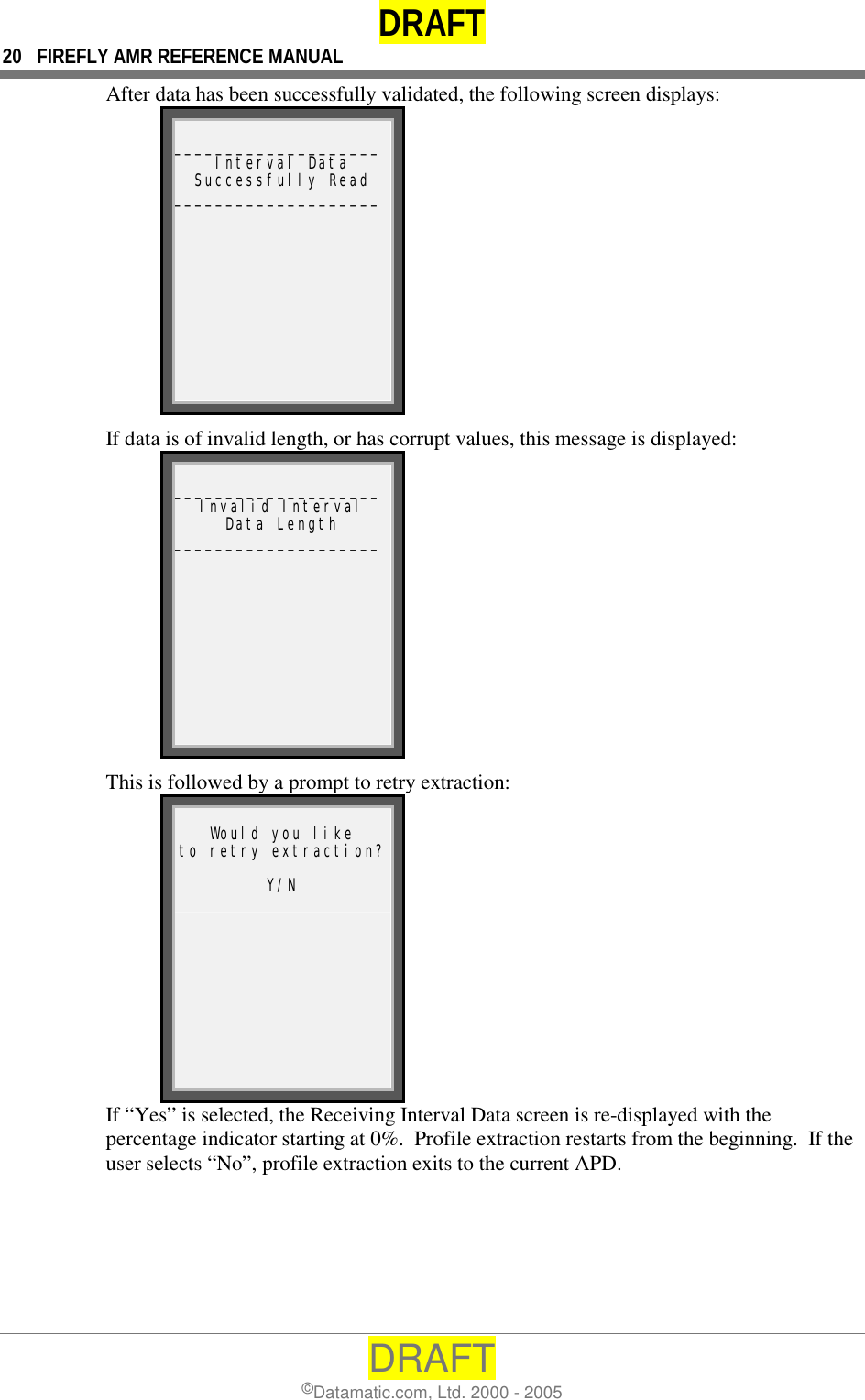 DRAFT 20  FIREFLY AMR REFERENCE MANUAL DRAFT ©Datamatic.com, Ltd. 2000 - 2005 After data has been successfully validated, the following screen displays:  ____________________Interval Data Successfully Read ____________________ If data is of invalid length, or has corrupt values, this message is displayed:  ____________________Invalid Interval Data Length ____________________ This is followed by a prompt to retry extraction:  Would you like to retry extraction? Y/N  If “Yes” is selected, the Receiving Interval Data screen is re-displayed with the percentage indicator starting at 0%.  Profile extraction restarts from the beginning.  If the user selects “No”, profile extraction exits to the current APD.   