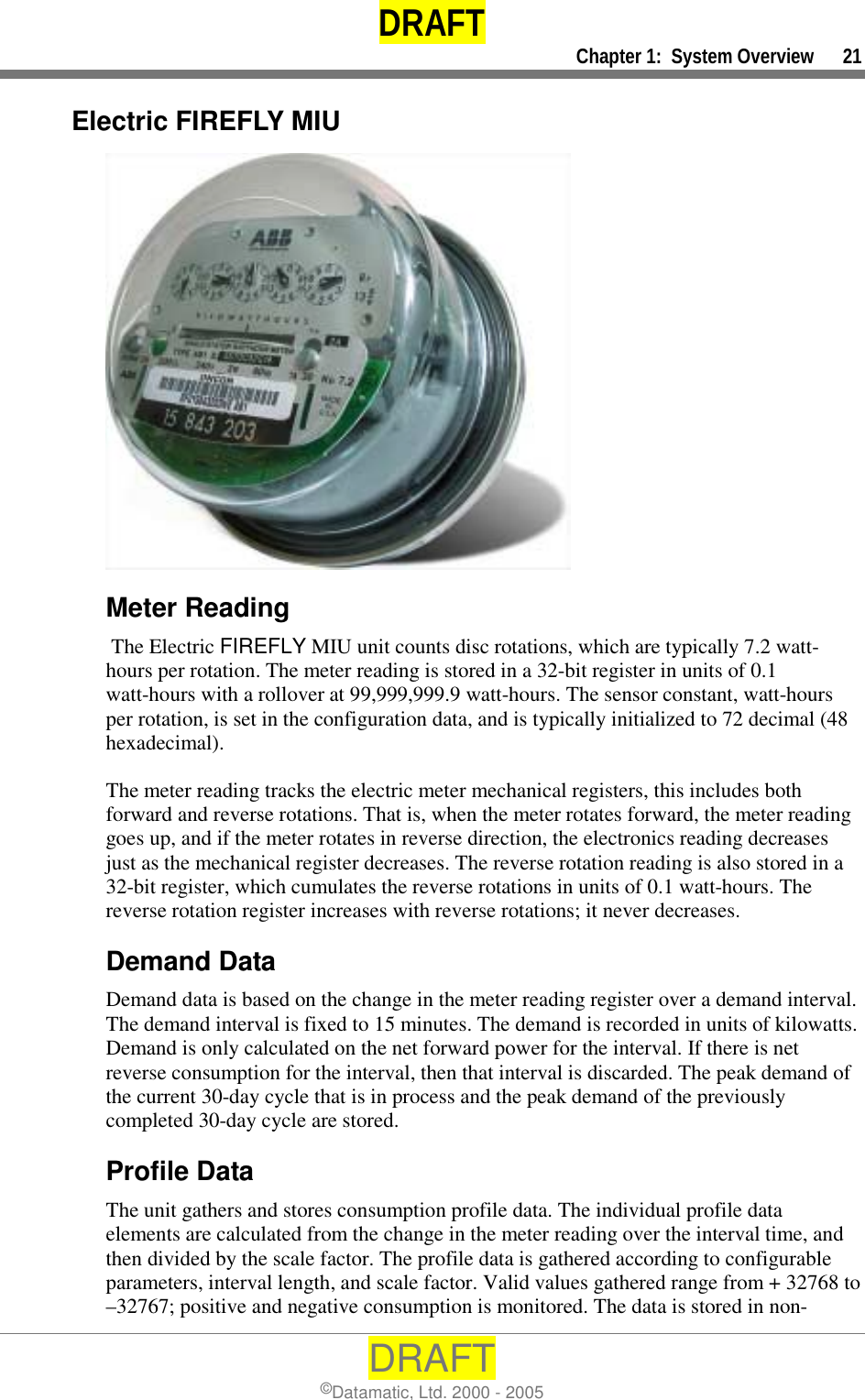 DRAFT     Chapter 1:  System Overview      21 DRAFT ©Datamatic, Ltd. 2000 - 2005 Electric FIREFLY MIU  Meter Reading  The Electric FIREFLY MIU unit counts disc rotations, which are typically 7.2 watt-hours per rotation. The meter reading is stored in a 32-bit register in units of 0.1 watt-hours with a rollover at 99,999,999.9 watt-hours. The sensor constant, watt-hours per rotation, is set in the configuration data, and is typically initialized to 72 decimal (48 hexadecimal).  The meter reading tracks the electric meter mechanical registers, this includes both forward and reverse rotations. That is, when the meter rotates forward, the meter reading goes up, and if the meter rotates in reverse direction, the electronics reading decreases just as the mechanical register decreases. The reverse rotation reading is also stored in a 32-bit register, which cumulates the reverse rotations in units of 0.1 watt-hours. The reverse rotation register increases with reverse rotations; it never decreases. Demand Data Demand data is based on the change in the meter reading register over a demand interval. The demand interval is fixed to 15 minutes. The demand is recorded in units of kilowatts. Demand is only calculated on the net forward power for the interval. If there is net reverse consumption for the interval, then that interval is discarded. The peak demand of the current 30-day cycle that is in process and the peak demand of the previously completed 30-day cycle are stored.  Profile Data The unit gathers and stores consumption profile data. The individual profile data elements are calculated from the change in the meter reading over the interval time, and then divided by the scale factor. The profile data is gathered according to configurable parameters, interval length, and scale factor. Valid values gathered range from + 32768 to –32767; positive and negative consumption is monitored. The data is stored in non-