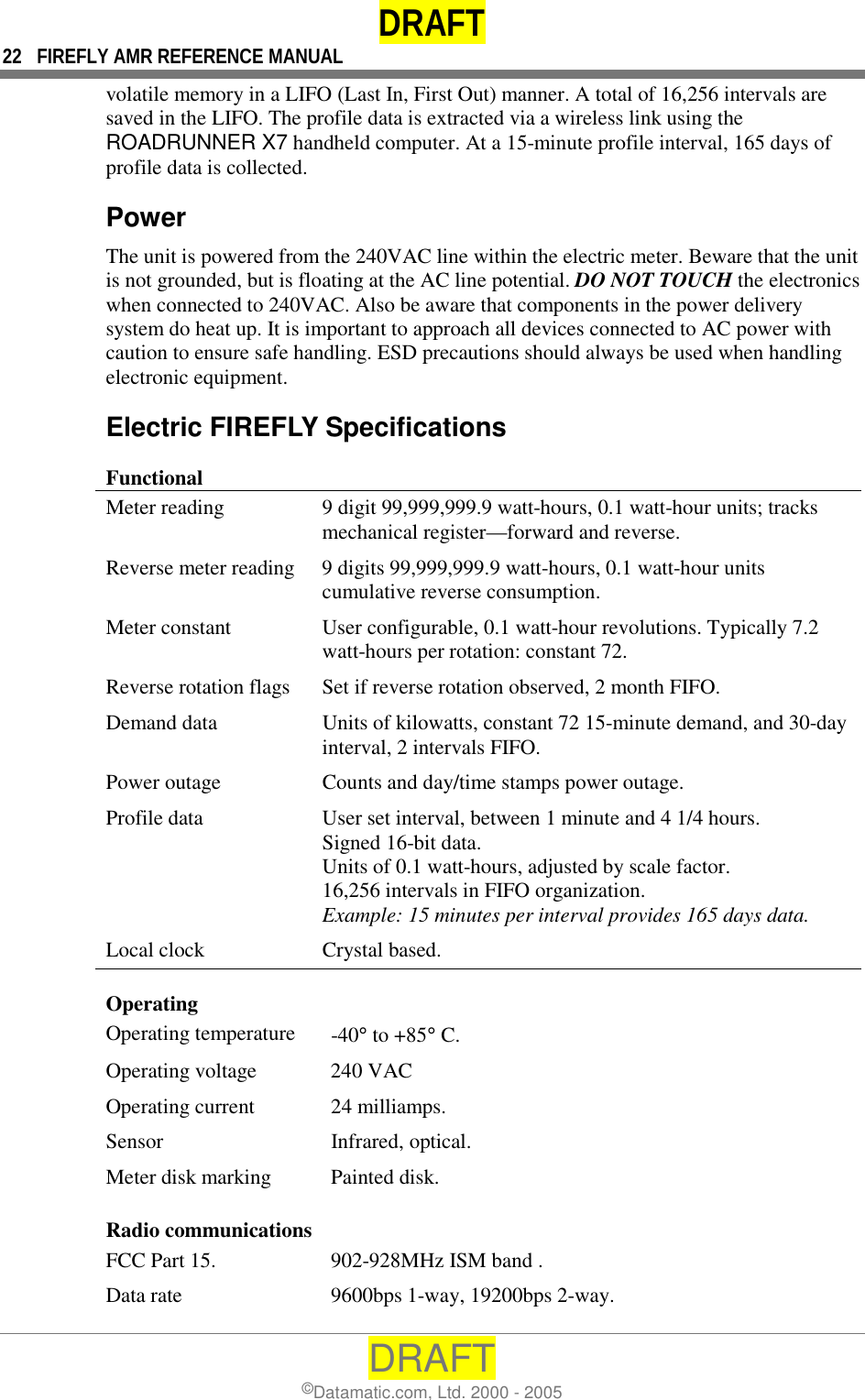 DRAFT 22  FIREFLY AMR REFERENCE MANUAL DRAFT ©Datamatic.com, Ltd. 2000 - 2005 volatile memory in a LIFO (Last In, First Out) manner. A total of 16,256 intervals are saved in the LIFO. The profile data is extracted via a wireless link using the ROADRUNNER X7 handheld computer. At a 15-minute profile interval, 165 days of profile data is collected. Power The unit is powered from the 240VAC line within the electric meter. Beware that the unit is not grounded, but is floating at the AC line potential. DO NOT TOUCH the electronics when connected to 240VAC. Also be aware that components in the power delivery system do heat up. It is important to approach all devices connected to AC power with caution to ensure safe handling. ESD precautions should always be used when handling electronic equipment. Electric FIREFLY Specifications Functional Meter reading  9 digit 99,999,999.9 watt-hours, 0.1 watt-hour units; tracks mechanical register—forward and reverse. Reverse meter reading  9 digits 99,999,999.9 watt-hours, 0.1 watt-hour units cumulative reverse consumption. Meter constant  User configurable, 0.1 watt-hour revolutions. Typically 7.2 watt-hours per rotation: constant 72. Reverse rotation flags  Set if reverse rotation observed, 2 month FIFO. Demand data  Units of kilowatts, constant 72 15-minute demand, and 30-day interval, 2 intervals FIFO. Power outage  Counts and day/time stamps power outage. Profile data  User set interval, between 1 minute and 4 1/4 hours. Signed 16-bit data. Units of 0.1 watt-hours, adjusted by scale factor.  16,256 intervals in FIFO organization. Example: 15 minutes per interval provides 165 days data. Local clock  Crystal based. Operating  Operating temperature  -40° to +85° C. Operating voltage  240 VAC Operating current  24 milliamps. Sensor   Infrared, optical. Meter disk marking  Painted disk. Radio communications FCC Part 15.   902-928MHz ISM band . Data rate  9600bps 1-way, 19200bps 2-way. 