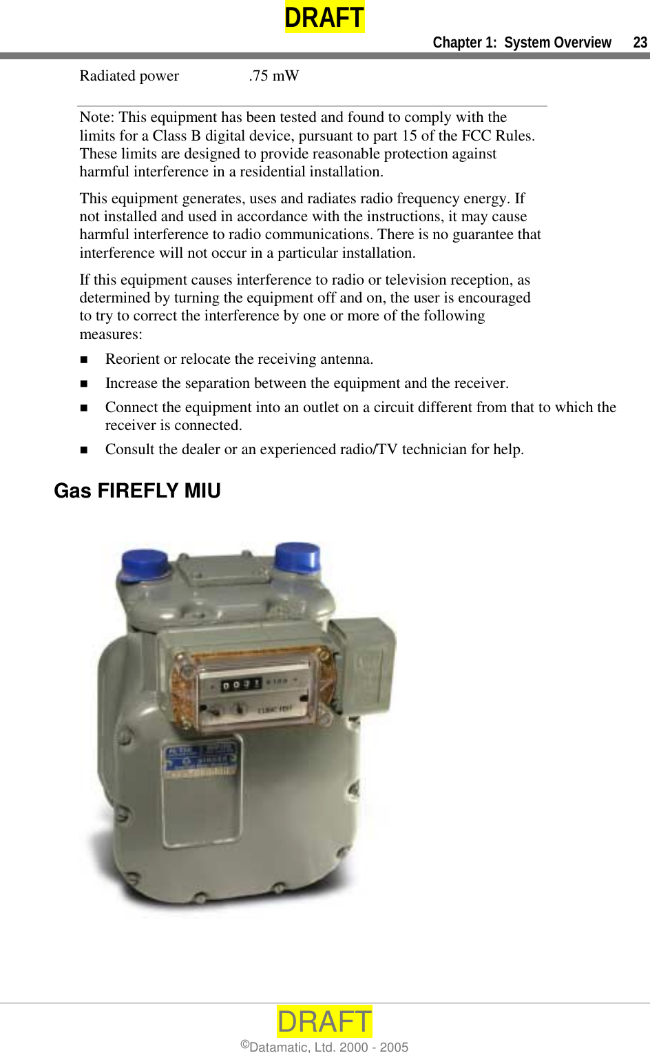 DRAFT     Chapter 1:  System Overview      23 DRAFT ©Datamatic, Ltd. 2000 - 2005 Radiated power  .75 mW Note: This equipment has been tested and found to comply with the limits for a Class B digital device, pursuant to part 15 of the FCC Rules. These limits are designed to provide reasonable protection against harmful interference in a residential installation.   This equipment generates, uses and radiates radio frequency energy. If not installed and used in accordance with the instructions, it may cause harmful interference to radio communications. There is no guarantee that interference will not occur in a particular installation.  If this equipment causes interference to radio or television reception, as determined by turning the equipment off and on, the user is encouraged to try to correct the interference by one or more of the following measures: !  Reorient or relocate the receiving antenna. !  Increase the separation between the equipment and the receiver. !  Connect the equipment into an outlet on a circuit different from that to which the receiver is connected. !  Consult the dealer or an experienced radio/TV technician for help.  Gas FIREFLY MIU   