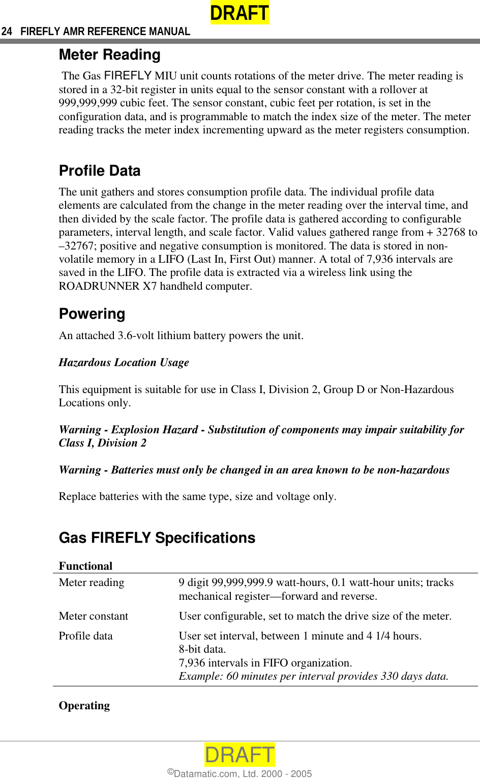 DRAFT 24  FIREFLY AMR REFERENCE MANUAL DRAFT ©Datamatic.com, Ltd. 2000 - 2005 Meter Reading  The Gas FIREFLY MIU unit counts rotations of the meter drive. The meter reading is stored in a 32-bit register in units equal to the sensor constant with a rollover at 999,999,999 cubic feet. The sensor constant, cubic feet per rotation, is set in the configuration data, and is programmable to match the index size of the meter. The meter reading tracks the meter index incrementing upward as the meter registers consumption.  Profile Data The unit gathers and stores consumption profile data. The individual profile data elements are calculated from the change in the meter reading over the interval time, and then divided by the scale factor. The profile data is gathered according to configurable parameters, interval length, and scale factor. Valid values gathered range from + 32768 to –32767; positive and negative consumption is monitored. The data is stored in non-volatile memory in a LIFO (Last In, First Out) manner. A total of 7,936 intervals are saved in the LIFO. The profile data is extracted via a wireless link using the ROADRUNNER X7 handheld computer.  Powering An attached 3.6-volt lithium battery powers the unit.   Hazardous Location Usage  This equipment is suitable for use in Class I, Division 2, Group D or Non-Hazardous Locations only.  Warning - Explosion Hazard - Substitution of components may impair suitability for Class I, Division 2  Warning - Batteries must only be changed in an area known to be non-hazardous  Replace batteries with the same type, size and voltage only.  Gas FIREFLY Specifications Functional Meter reading  9 digit 99,999,999.9 watt-hours, 0.1 watt-hour units; tracks mechanical register—forward and reverse. Meter constant  User configurable, set to match the drive size of the meter. Profile data  User set interval, between 1 minute and 4 1/4 hours. 8-bit data. 7,936 intervals in FIFO organization. Example: 60 minutes per interval provides 330 days data. Operating   