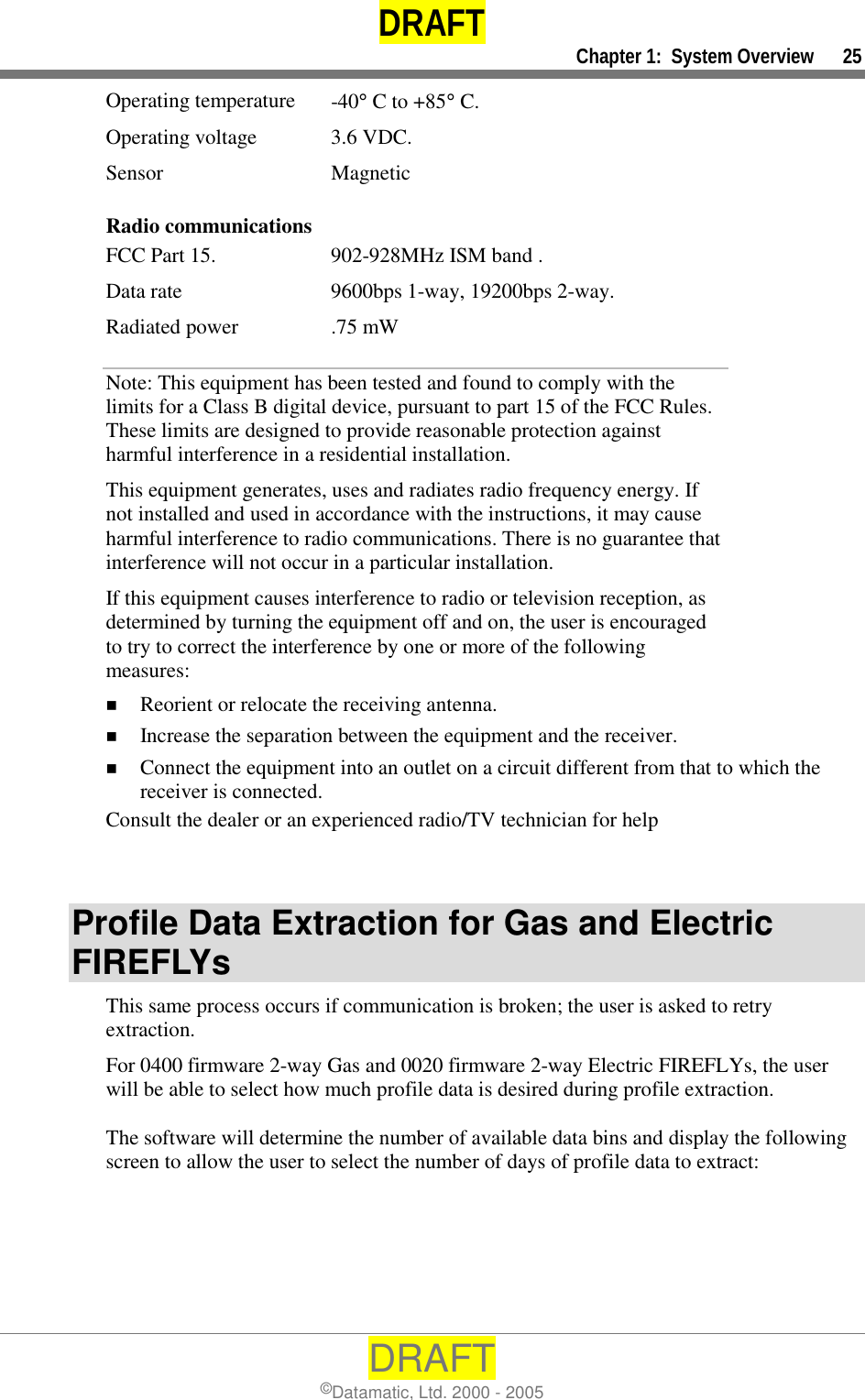 DRAFT     Chapter 1:  System Overview      25 DRAFT ©Datamatic, Ltd. 2000 - 2005 Operating temperature  -40° C to +85° C. Operating voltage  3.6 VDC. Sensor Magnetic Radio communications FCC Part 15.   902-928MHz ISM band . Data rate  9600bps 1-way, 19200bps 2-way. Radiated power  .75 mW Note: This equipment has been tested and found to comply with the limits for a Class B digital device, pursuant to part 15 of the FCC Rules. These limits are designed to provide reasonable protection against harmful interference in a residential installation.   This equipment generates, uses and radiates radio frequency energy. If not installed and used in accordance with the instructions, it may cause harmful interference to radio communications. There is no guarantee that interference will not occur in a particular installation.  If this equipment causes interference to radio or television reception, as determined by turning the equipment off and on, the user is encouraged to try to correct the interference by one or more of the following measures: !  Reorient or relocate the receiving antenna. !  Increase the separation between the equipment and the receiver. !  Connect the equipment into an outlet on a circuit different from that to which the receiver is connected. Consult the dealer or an experienced radio/TV technician for help   Profile Data Extraction for Gas and Electric FIREFLYs This same process occurs if communication is broken; the user is asked to retry extraction. For 0400 firmware 2-way Gas and 0020 firmware 2-way Electric FIREFLYs, the user will be able to select how much profile data is desired during profile extraction.  The software will determine the number of available data bins and display the following screen to allow the user to select the number of days of profile data to extract:  