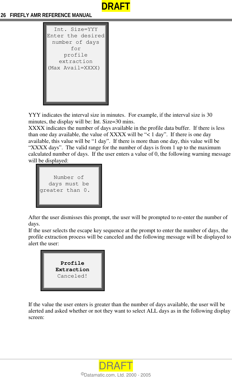 DRAFT 26  FIREFLY AMR REFERENCE MANUAL DRAFT ©Datamatic.com, Ltd. 2000 - 2005 Int. Size=YYY Enter the desirednumber of days for profile extraction (Max Avail=XXXX)  YYY indicates the interval size in minutes.  For example, if the interval size is 30 minutes, the display will be: Int. Size=30 mins.   XXXX indicates the number of days available in the profile data buffer.  If there is less than one day available, the value of XXXX will be “&lt; 1 day”.  If there is one day available, this value will be “1 day”.  If there is more than one day, this value will be “XXXX days”.  The valid range for the number of days is from 1 up to the maximum calculated number of days.  If the user enters a value of 0, the following warning message will be displayed:  Number of days must be greater than 0.  After the user dismisses this prompt, the user will be prompted to re-enter the number of days. If the user selects the escape key sequence at the prompt to enter the number of days, the profile extraction process will be canceled and the following message will be displayed to alert the user:        If the value the user enters is greater than the number of days available, the user will be alerted and asked whether or not they want to select ALL days as in the following display screen:   Profile Extraction Canceled!  