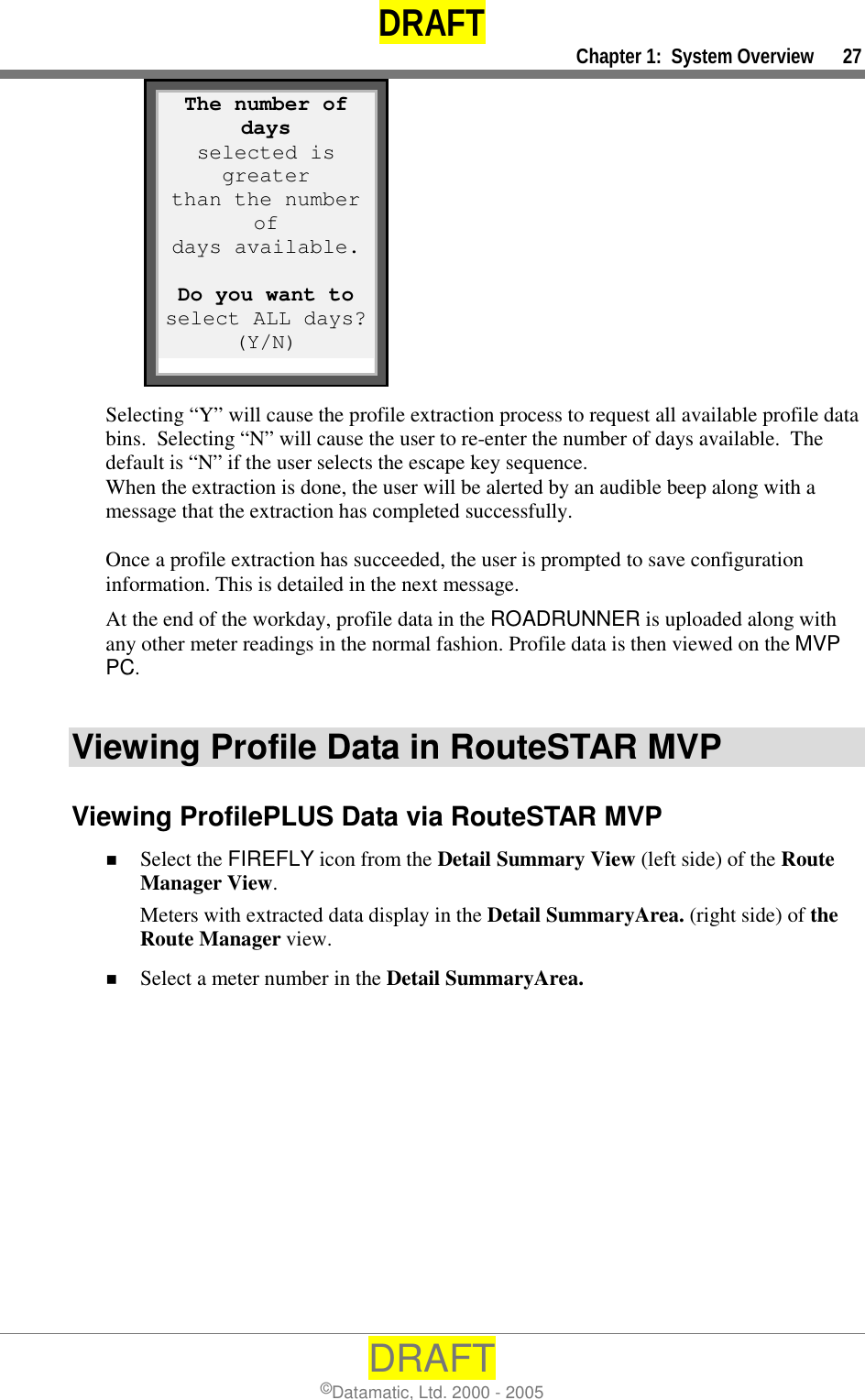 DRAFT     Chapter 1:  System Overview      27 DRAFT ©Datamatic, Ltd. 2000 - 2005          Selecting “Y” will cause the profile extraction process to request all available profile data bins.  Selecting “N” will cause the user to re-enter the number of days available.  The default is “N” if the user selects the escape key sequence. When the extraction is done, the user will be alerted by an audible beep along with a message that the extraction has completed successfully.    Once a profile extraction has succeeded, the user is prompted to save configuration information. This is detailed in the next message. At the end of the workday, profile data in the ROADRUNNER is uploaded along with any other meter readings in the normal fashion. Profile data is then viewed on the MVP PC.  Viewing Profile Data in RouteSTAR MVP Viewing ProfilePLUS Data via RouteSTAR MVP !  Select the FIREFLY icon from the Detail Summary View (left side) of the Route Manager View. Meters with extracted data display in the Detail SummaryArea. (right side) of the Route Manager view. !  Select a meter number in the Detail SummaryArea.  The number of days selected is greater than the number of days available.  Do you want to select ALL days?(Y/N) 