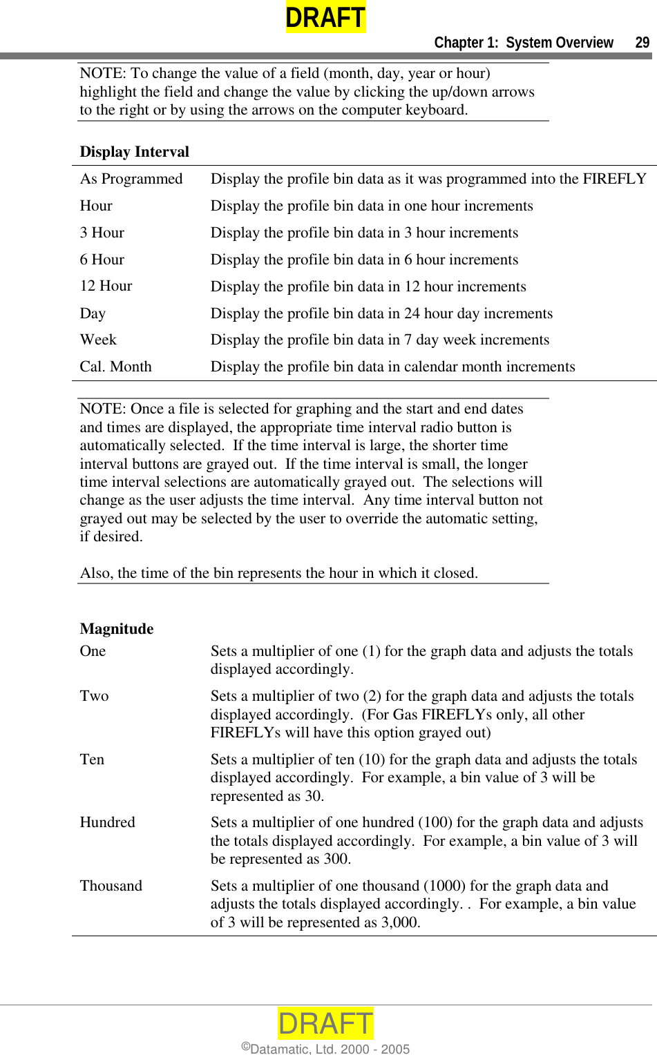 DRAFT     Chapter 1:  System Overview      29 DRAFT ©Datamatic, Ltd. 2000 - 2005 NOTE: To change the value of a field (month, day, year or hour) highlight the field and change the value by clicking the up/down arrows to the right or by using the arrows on the computer keyboard. Display Interval As Programmed  Display the profile bin data as it was programmed into the FIREFLY Hour 3 Hour 6 Hour 12 Hour Day Week Cal. Month Display the profile bin data in one hour increments Display the profile bin data in 3 hour increments Display the profile bin data in 6 hour increments Display the profile bin data in 12 hour increments Display the profile bin data in 24 hour day increments Display the profile bin data in 7 day week increments Display the profile bin data in calendar month increments NOTE: Once a file is selected for graphing and the start and end dates and times are displayed, the appropriate time interval radio button is automatically selected.  If the time interval is large, the shorter time interval buttons are grayed out.  If the time interval is small, the longer time interval selections are automatically grayed out.  The selections will change as the user adjusts the time interval.  Any time interval button not grayed out may be selected by the user to override the automatic setting, if desired.  Also, the time of the bin represents the hour in which it closed.  Magnitude One  Sets a multiplier of one (1) for the graph data and adjusts the totals displayed accordingly. Two  Sets a multiplier of two (2) for the graph data and adjusts the totals displayed accordingly.  (For Gas FIREFLYs only, all other FIREFLYs will have this option grayed out) Ten  Sets a multiplier of ten (10) for the graph data and adjusts the totals displayed accordingly.  For example, a bin value of 3 will be represented as 30. Hundred  Sets a multiplier of one hundred (100) for the graph data and adjusts the totals displayed accordingly.  For example, a bin value of 3 will be represented as 300. Thousand  Sets a multiplier of one thousand (1000) for the graph data and adjusts the totals displayed accordingly. .  For example, a bin value of 3 will be represented as 3,000. 