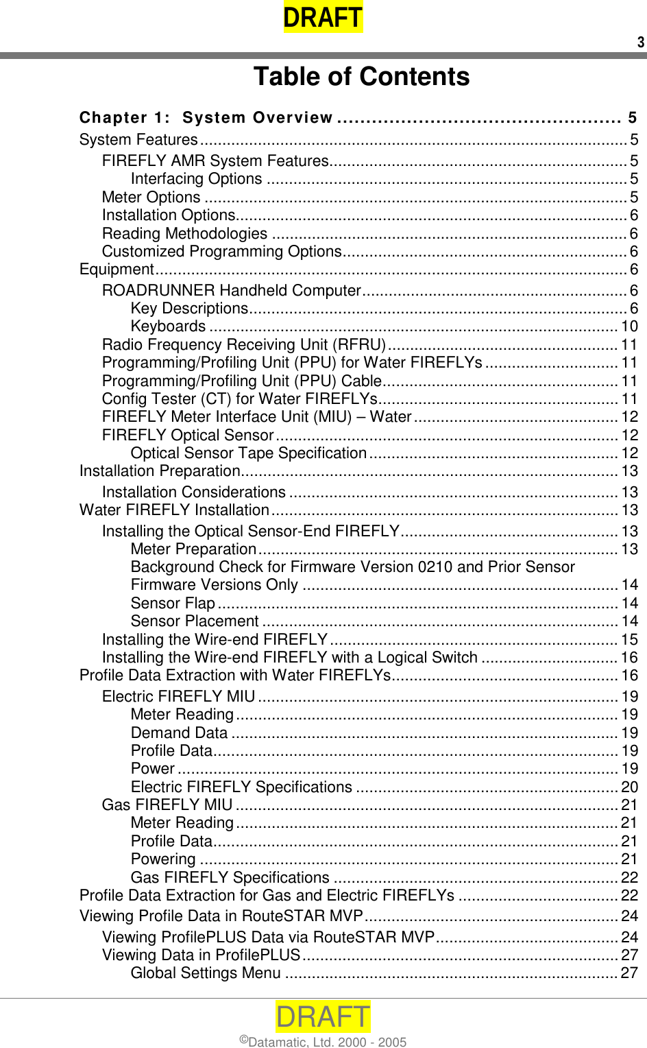 DRAFT 3 DRAFT ©Datamatic, Ltd. 2000 - 2005 Table of Contents Chapter 1:  System Overview ................................................. 5 System Features................................................................................................5 FIREFLY AMR System Features...................................................................5 Interfacing Options .................................................................................5 Meter Options ............................................................................................... 5 Installation Options........................................................................................6 Reading Methodologies ................................................................................6 Customized Programming Options................................................................6 Equipment..........................................................................................................6 ROADRUNNER Handheld Computer............................................................6 Key Descriptions.....................................................................................6 Keyboards ............................................................................................ 10 Radio Frequency Receiving Unit (RFRU)....................................................11 Programming/Profiling Unit (PPU) for Water FIREFLYs..............................11 Programming/Profiling Unit (PPU) Cable..................................................... 11 Config Tester (CT) for Water FIREFLYs......................................................11 FIREFLY Meter Interface Unit (MIU) – Water..............................................12 FIREFLY Optical Sensor............................................................................. 12 Optical Sensor Tape Specification........................................................ 12 Installation Preparation.....................................................................................13 Installation Considerations .......................................................................... 13 Water FIREFLY Installation.............................................................................. 13 Installing the Optical Sensor-End FIREFLY................................................. 13 Meter Preparation.................................................................................13 Background Check for Firmware Version 0210 and Prior Sensor Firmware Versions Only ....................................................................... 14 Sensor Flap..........................................................................................14 Sensor Placement ................................................................................14 Installing the Wire-end FIREFLY.................................................................15 Installing the Wire-end FIREFLY with a Logical Switch ............................... 16 Profile Data Extraction with Water FIREFLYs................................................... 16 Electric FIREFLY MIU................................................................................. 19 Meter Reading...................................................................................... 19 Demand Data .......................................................................................19 Profile Data........................................................................................... 19 Power ................................................................................................... 19 Electric FIREFLY Specifications ........................................................... 20 Gas FIREFLY MIU......................................................................................21 Meter Reading...................................................................................... 21 Profile Data........................................................................................... 21 Powering .............................................................................................. 21 Gas FIREFLY Specifications ................................................................22 Profile Data Extraction for Gas and Electric FIREFLYs ....................................22 Viewing Profile Data in RouteSTAR MVP......................................................... 24 Viewing ProfilePLUS Data via RouteSTAR MVP......................................... 24 Viewing Data in ProfilePLUS....................................................................... 27 Global Settings Menu ...........................................................................27 