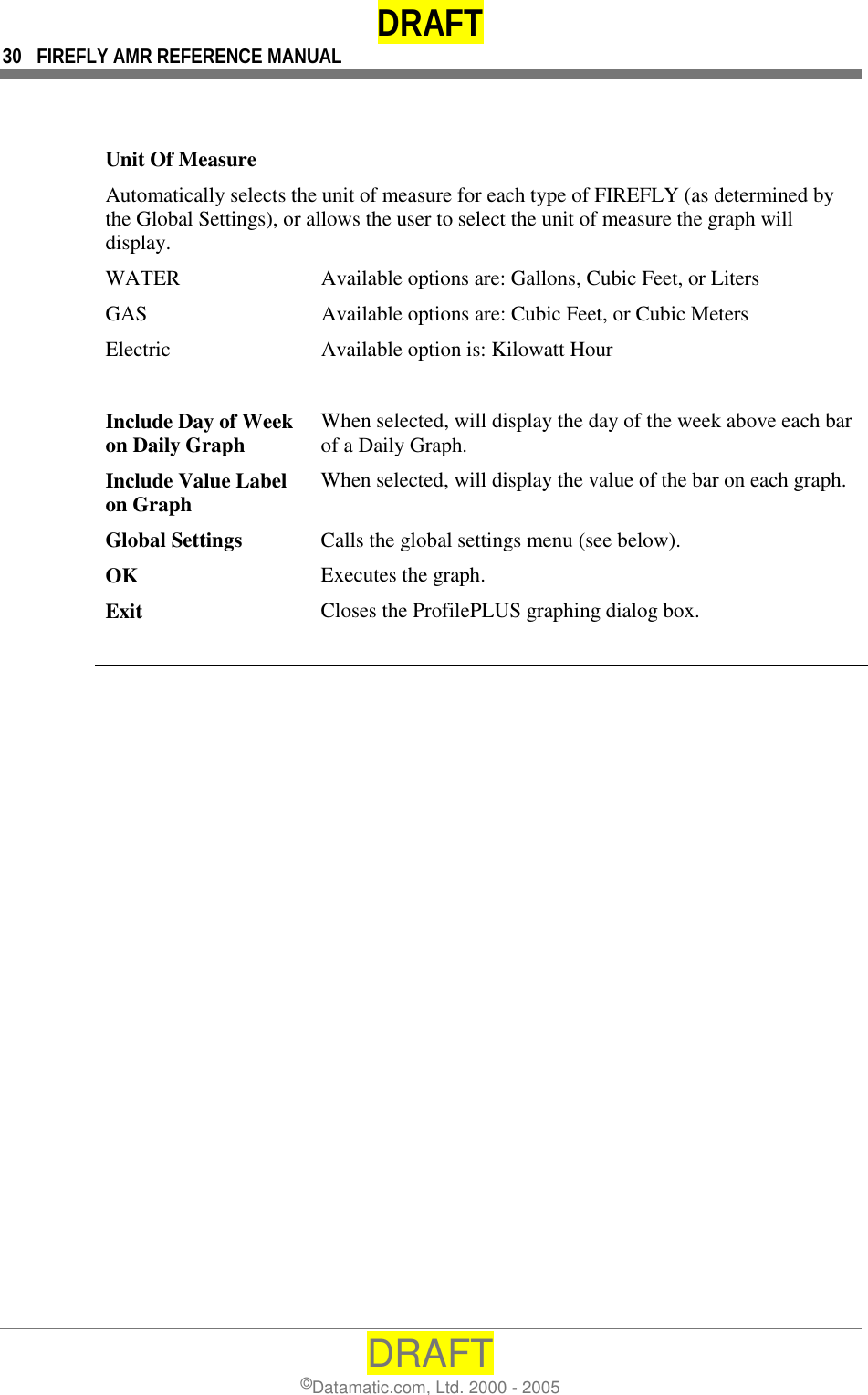 DRAFT 30  FIREFLY AMR REFERENCE MANUAL DRAFT ©Datamatic.com, Ltd. 2000 - 2005    Unit Of Measure Automatically selects the unit of measure for each type of FIREFLY (as determined by the Global Settings), or allows the user to select the unit of measure the graph will display. WATER  Available options are: Gallons, Cubic Feet, or Liters GAS  Available options are: Cubic Feet, or Cubic Meters Electric  Available option is: Kilowatt Hour   Include Day of Week on Daily Graph  When selected, will display the day of the week above each bar of a Daily Graph. Include Value Label on Graph  When selected, will display the value of the bar on each graph. Global Settings  Calls the global settings menu (see below). OK  Executes the graph. Exit  Closes the ProfilePLUS graphing dialog box.   