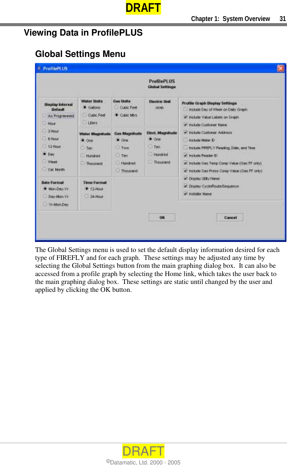 DRAFT     Chapter 1:  System Overview      31 DRAFT ©Datamatic, Ltd. 2000 - 2005 Viewing Data in ProfilePLUS  Global Settings Menu  The Global Settings menu is used to set the default display information desired for each type of FIREFLY and for each graph.  These settings may be adjusted any time by selecting the Global Settings button from the main graphing dialog box.  It can also be accessed from a profile graph by selecting the Home link, which takes the user back to the main graphing dialog box.  These settings are static until changed by the user and applied by clicking the OK button. 