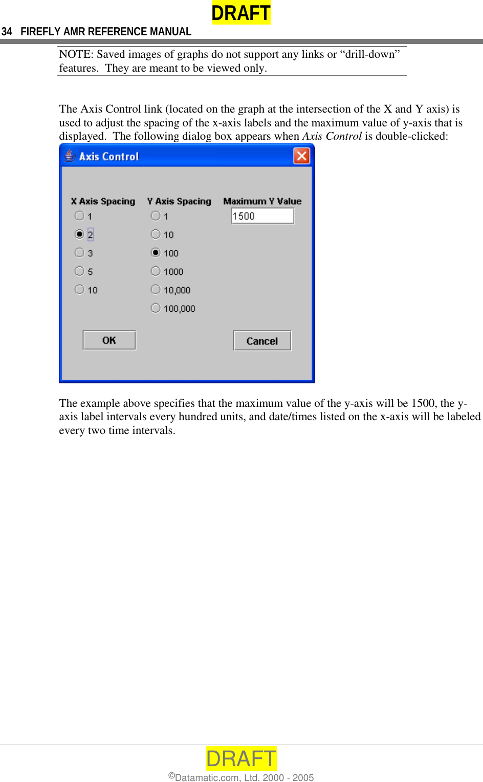 DRAFT 34  FIREFLY AMR REFERENCE MANUAL DRAFT ©Datamatic.com, Ltd. 2000 - 2005 NOTE: Saved images of graphs do not support any links or “drill-down” features.  They are meant to be viewed only.  The Axis Control link (located on the graph at the intersection of the X and Y axis) is used to adjust the spacing of the x-axis labels and the maximum value of y-axis that is displayed.  The following dialog box appears when Axis Control is double-clicked:   The example above specifies that the maximum value of the y-axis will be 1500, the y-axis label intervals every hundred units, and date/times listed on the x-axis will be labeled every two time intervals. 