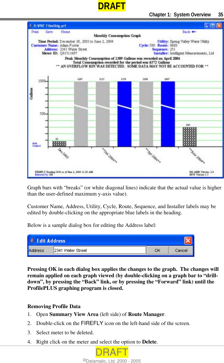 DRAFT     Chapter 1:  System Overview      35 DRAFT ©Datamatic, Ltd. 2000 - 2005   Graph bars with “breaks” (or white diagonal lines) indicate that the actual value is higher than the user-defined maximum y-axis value).  Customer Name, Address, Utility, Cycle, Route, Sequence, and Installer labels may be edited by double-clicking on the appropriate blue labels in the heading.  Below is a sample dialog box for editing the Address label:    Pressing OK in each dialog box applies the changes to the graph.  The changes will remain applied on each graph viewed (by double-clicking on a graph bar to “drill-down”, by pressing the “Back” link, or by pressing the “Forward” link) until the ProfilePLUS graphing program is closed.  Removing Profile Data 1. Open Summary View Area (left side) of Route Manager. 2.  Double-click on the FIREFLY icon on the left-hand side of the screen. 3.  Select meter to be deleted. 4.  Right click on the meter and select the option to Delete. 