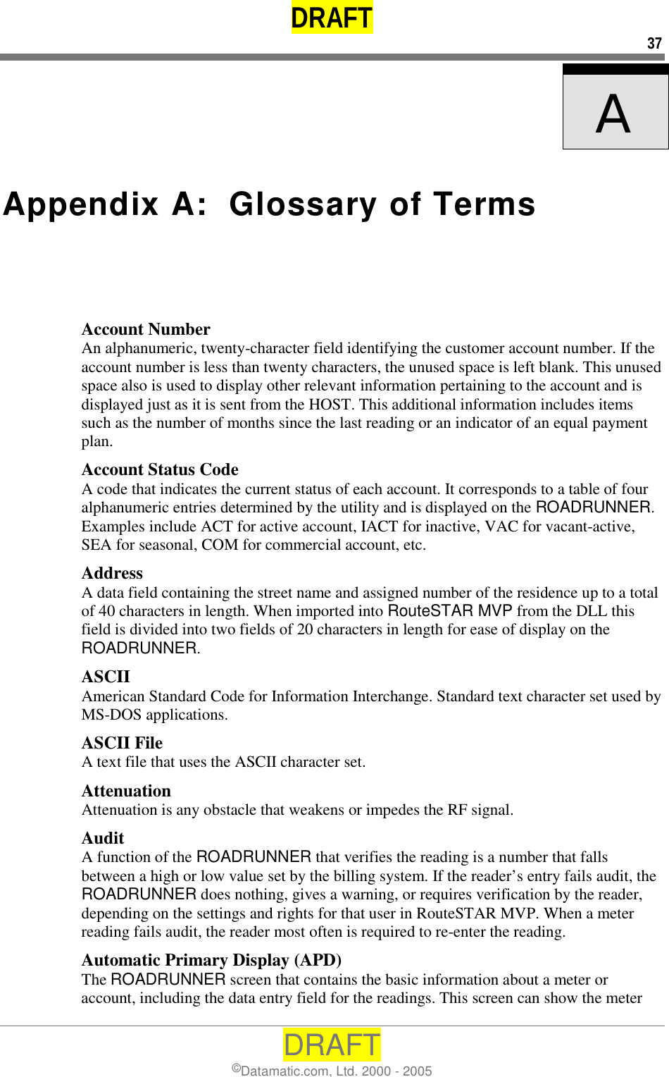 DRAFT 37 DRAFT ©Datamatic.com, Ltd. 2000 - 2005    A   Appendix A:  Glossary of Terms Account Number An alphanumeric, twenty-character field identifying the customer account number. If the account number is less than twenty characters, the unused space is left blank. This unused space also is used to display other relevant information pertaining to the account and is displayed just as it is sent from the HOST. This additional information includes items such as the number of months since the last reading or an indicator of an equal payment plan. Account Status Code A code that indicates the current status of each account. It corresponds to a table of four alphanumeric entries determined by the utility and is displayed on the ROADRUNNER. Examples include ACT for active account, IACT for inactive, VAC for vacant-active, SEA for seasonal, COM for commercial account, etc. Address A data field containing the street name and assigned number of the residence up to a total of 40 characters in length. When imported into RouteSTAR MVP from the DLL this field is divided into two fields of 20 characters in length for ease of display on the ROADRUNNER. ASCII American Standard Code for Information Interchange. Standard text character set used by MS-DOS applications. ASCII File A text file that uses the ASCII character set. Attenuation Attenuation is any obstacle that weakens or impedes the RF signal. Audit A function of the ROADRUNNER that verifies the reading is a number that falls between a high or low value set by the billing system. If the reader’s entry fails audit, the ROADRUNNER does nothing, gives a warning, or requires verification by the reader, depending on the settings and rights for that user in RouteSTAR MVP. When a meter reading fails audit, the reader most often is required to re-enter the reading.  Automatic Primary Display (APD) The ROADRUNNER screen that contains the basic information about a meter or account, including the data entry field for the readings. This screen can show the meter 