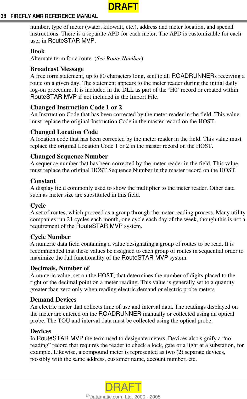 DRAFT 38  FIREFLY AMR REFERENCE MANUAL DRAFT ©Datamatic.com, Ltd. 2000 - 2005 number, type of meter (water, kilowatt, etc.), address and meter location, and special instructions. There is a separate APD for each meter. The APD is customizable for each user in RouteSTAR MVP. Book Alternate term for a route. (See Route Number) Broadcast Message A free form statement, up to 80 characters long, sent to all ROADRUNNERs receiving a route on a given day. The statement appears to the meter reader during the initial daily log-on procedure. It is included in the DLL as part of the ‘H0’ record or created within RouteSTAR MVP if not included in the Import File. Changed Instruction Code 1 or 2 An Instruction Code that has been corrected by the meter reader in the field. This value must replace the original Instruction Code in the master record on the HOST.  Changed Location Code A location code that has been corrected by the meter reader in the field. This value must replace the original Location Code 1 or 2 in the master record on the HOST. Changed Sequence Number A sequence number that has been corrected by the meter reader in the field. This value must replace the original HOST Sequence Number in the master record on the HOST. Constant A display field commonly used to show the multiplier to the meter reader. Other data such as meter size are substituted in this field. Cycle A set of routes, which proceed as a group through the meter reading process. Many utility companies run 21 cycles each month, one cycle each day of the week, though this is not a requirement of the RouteSTAR MVP system. Cycle Number A numeric data field containing a value designating a group of routes to be read. It is recommended that these values be assigned to each group of routes in sequential order to maximize the full functionality of the RouteSTAR MVP system. Decimals, Number of A numeric value, set on the HOST, that determines the number of digits placed to the right of the decimal point on a meter reading. This value is generally set to a quantity greater than zero only when reading electric demand or electric probe meters. Demand Devices An electric meter that collects time of use and interval data. The readings displayed on the meter are entered on the ROADRUNNER manually or collected using an optical probe. The TOU and interval data must be collected using the optical probe. Devices In RouteSTAR MVP the term used to designate meters. Devices also signify a “no reading” record that requires the reader to check a lock, gate or a light at a substation, for example. Likewise, a compound meter is represented as two (2) separate devices, possibly with the same address, customer name, account number, etc. 