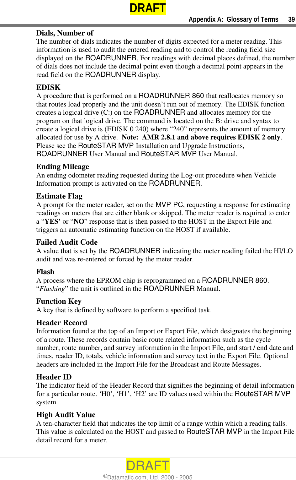 DRAFT     Appendix A:  Glossary of Terms      39 DRAFT ©Datamatic.com, Ltd. 2000 - 2005 Dials, Number of The number of dials indicates the number of digits expected for a meter reading. This information is used to audit the entered reading and to control the reading field size displayed on the ROADRUNNER. For readings with decimal places defined, the number of dials does not include the decimal point even though a decimal point appears in the read field on the ROADRUNNER display. EDISK A procedure that is performed on a ROADRUNNER 860 that reallocates memory so that routes load properly and the unit doesn’t run out of memory. The EDISK function creates a logical drive (C:) on the ROADRUNNER and allocates memory for the program on that logical drive. The command is located on the B: drive and syntax to create a logical drive is (EDISK 0 240) where “240” represents the amount of memory allocated for use by A drive.  Note:  AMR 2.8.1 and above requires EDISK 2 only.  Please see the RouteSTAR MVP Installation and Upgrade Instructions, ROADRUNNER User Manual and RouteSTAR MVP User Manual. Ending Mileage An ending odometer reading requested during the Log-out procedure when Vehicle Information prompt is activated on the ROADRUNNER. Estimate Flag A prompt for the meter reader, set on the MVP PC, requesting a response for estimating readings on meters that are either blank or skipped. The meter reader is required to enter a “YES’ or “NO” response that is then passed to the HOST in the Export File and triggers an automatic estimating function on the HOST if available. Failed Audit Code A value that is set by the ROADRUNNER indicating the meter reading failed the HI/LO audit and was re-entered or forced by the meter reader.  Flash A process where the EPROM chip is reprogrammed on a ROADRUNNER 860. “Flashing” the unit is outlined in the ROADRUNNER Manual. Function Key A key that is defined by software to perform a specified task. Header Record Information found at the top of an Import or Export File, which designates the beginning of a route. These records contain basic route related information such as the cycle number, route number, and survey information in the Import File, and start / end date and times, reader ID, totals, vehicle information and survey text in the Export File. Optional headers are included in the Import File for the Broadcast and Route Messages. Header ID The indicator field of the Header Record that signifies the beginning of detail information for a particular route. ‘H0’, ‘H1’, ‘H2’ are ID values used within the RouteSTAR MVP system. High Audit Value A ten-character field that indicates the top limit of a range within which a reading falls. This value is calculated on the HOST and passed to RouteSTAR MVP in the Import File detail record for a meter. 