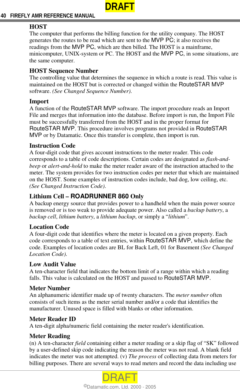 DRAFT 40  FIREFLY AMR REFERENCE MANUAL DRAFT ©Datamatic.com, Ltd. 2000 - 2005 HOST The computer that performs the billing function for the utility company. The HOST generates the routes to be read which are sent to the MVP PC; it also receives the readings from the MVP PC, which are then billed. The HOST is a mainframe, minicomputer, UNIX-system or PC. The HOST and the MVP PC, in some situations, are the same computer. HOST Sequence Number The controlling value that determines the sequence in which a route is read. This value is maintained on the HOST but is corrected or changed within the RouteSTAR MVP software. (See Changed Sequence Number). Import A function of the RouteSTAR MVP software. The import procedure reads an Import File and merges that information into the database. Before import is run, the Import File must be successfully transferred from the HOST and in the proper format for RouteSTAR MVP. This procedure involves programs not provided in RouteSTAR MVP or by Datamatic. Once this transfer is complete, then import is run. Instruction Code A four-digit code that gives account instructions to the meter reader. This code corresponds to a table of code descriptions. Certain codes are designated as flash-and-beep or alert-and-hold to make the meter reader aware of the instruction attached to the meter. The system provides for two instruction codes per meter that which are maintained on the HOST. Some examples of instruction codes include, bad dog, low ceiling, etc. (See Changed Instruction Code). Lithium Cell – ROADRUNNER 860 Only A backup energy source that provides power to a handheld when the main power source is removed or is too weak to provide adequate power. Also called a backup battery, a backup cell, lithium battery, a lithium backup, or simply a “lithium”. Location Code A four-digit code that identifies where the meter is located on a given property. Each code corresponds to a table of text entries, within RouteSTAR MVP, which define the code. Examples of location codes are BL for Back Left, 01 for Basement (See Changed Location Code). Low Audit Value A ten-character field that indicates the bottom limit of a range within which a reading falls. This value is calculated on the HOST and passed to RouteSTAR MVP.  Meter Number An alphanumeric identifier made up of twenty characters. The meter number often consists of such items as the meter serial number and/or a code that identifies the manufacturer. Unused space is filled with blanks or other information. Meter Reader ID A ten-digit alpha/numeric field containing the meter reader&apos;s identification.  Meter Reading (n) A ten-character field containing either a meter reading or a skip flag of “SK” followed by a user-defined skip code indicating the reason the meter was not read. A blank field indicates the meter was not attempted. (v) The process of collecting data from meters for billing purposes. There are several ways to read meters and record the data including use 