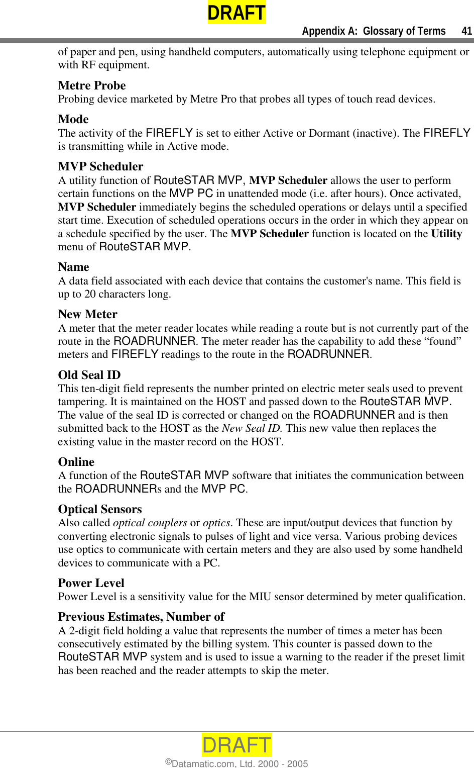 DRAFT     Appendix A:  Glossary of Terms      41 DRAFT ©Datamatic.com, Ltd. 2000 - 2005 of paper and pen, using handheld computers, automatically using telephone equipment or with RF equipment. Metre Probe Probing device marketed by Metre Pro that probes all types of touch read devices. Mode The activity of the FIREFLY is set to either Active or Dormant (inactive). The FIREFLY is transmitting while in Active mode. MVP Scheduler A utility function of RouteSTAR MVP, MVP Scheduler allows the user to perform certain functions on the MVP PC in unattended mode (i.e. after hours). Once activated, MVP Scheduler immediately begins the scheduled operations or delays until a specified start time. Execution of scheduled operations occurs in the order in which they appear on a schedule specified by the user. The MVP Scheduler function is located on the Utility menu of RouteSTAR MVP. Name A data field associated with each device that contains the customer&apos;s name. This field is up to 20 characters long. New Meter A meter that the meter reader locates while reading a route but is not currently part of the route in the ROADRUNNER. The meter reader has the capability to add these “found” meters and FIREFLY readings to the route in the ROADRUNNER.  Old Seal ID This ten-digit field represents the number printed on electric meter seals used to prevent tampering. It is maintained on the HOST and passed down to the RouteSTAR MVP. The value of the seal ID is corrected or changed on the ROADRUNNER and is then submitted back to the HOST as the New Seal ID. This new value then replaces the existing value in the master record on the HOST.  Online A function of the RouteSTAR MVP software that initiates the communication between the ROADRUNNERs and the MVP PC.  Optical Sensors Also called optical couplers or optics. These are input/output devices that function by converting electronic signals to pulses of light and vice versa. Various probing devices use optics to communicate with certain meters and they are also used by some handheld devices to communicate with a PC.  Power Level Power Level is a sensitivity value for the MIU sensor determined by meter qualification. Previous Estimates, Number of A 2-digit field holding a value that represents the number of times a meter has been consecutively estimated by the billing system. This counter is passed down to the RouteSTAR MVP system and is used to issue a warning to the reader if the preset limit has been reached and the reader attempts to skip the meter. 