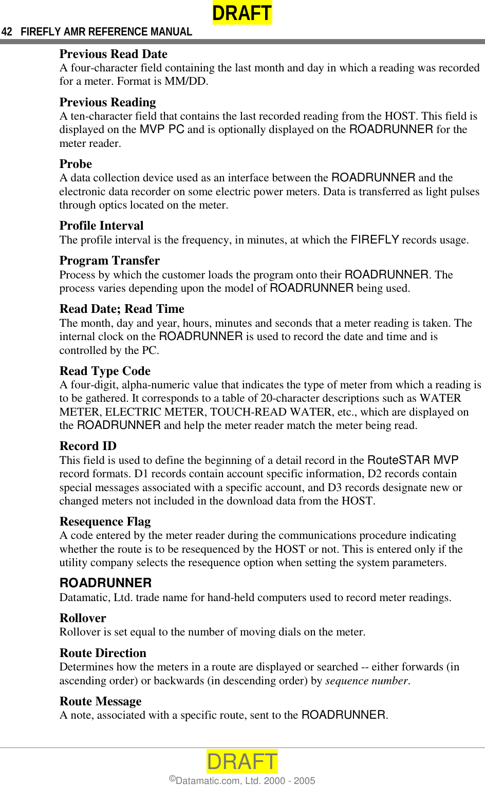 DRAFT 42  FIREFLY AMR REFERENCE MANUAL DRAFT ©Datamatic.com, Ltd. 2000 - 2005 Previous Read Date A four-character field containing the last month and day in which a reading was recorded for a meter. Format is MM/DD. Previous Reading A ten-character field that contains the last recorded reading from the HOST. This field is displayed on the MVP PC and is optionally displayed on the ROADRUNNER for the meter reader. Probe A data collection device used as an interface between the ROADRUNNER and the electronic data recorder on some electric power meters. Data is transferred as light pulses through optics located on the meter. Profile Interval The profile interval is the frequency, in minutes, at which the FIREFLY records usage. Program Transfer Process by which the customer loads the program onto their ROADRUNNER. The process varies depending upon the model of ROADRUNNER being used. Read Date; Read Time The month, day and year, hours, minutes and seconds that a meter reading is taken. The internal clock on the ROADRUNNER is used to record the date and time and is controlled by the PC. Read Type Code A four-digit, alpha-numeric value that indicates the type of meter from which a reading is to be gathered. It corresponds to a table of 20-character descriptions such as WATER METER, ELECTRIC METER, TOUCH-READ WATER, etc., which are displayed on the ROADRUNNER and help the meter reader match the meter being read. Record ID This field is used to define the beginning of a detail record in the RouteSTAR MVP record formats. D1 records contain account specific information, D2 records contain special messages associated with a specific account, and D3 records designate new or changed meters not included in the download data from the HOST. Resequence Flag A code entered by the meter reader during the communications procedure indicating whether the route is to be resequenced by the HOST or not. This is entered only if the utility company selects the resequence option when setting the system parameters. ROADRUNNER  Datamatic, Ltd. trade name for hand-held computers used to record meter readings. Rollover Rollover is set equal to the number of moving dials on the meter. Route Direction Determines how the meters in a route are displayed or searched -- either forwards (in ascending order) or backwards (in descending order) by sequence number. Route Message A note, associated with a specific route, sent to the ROADRUNNER.  