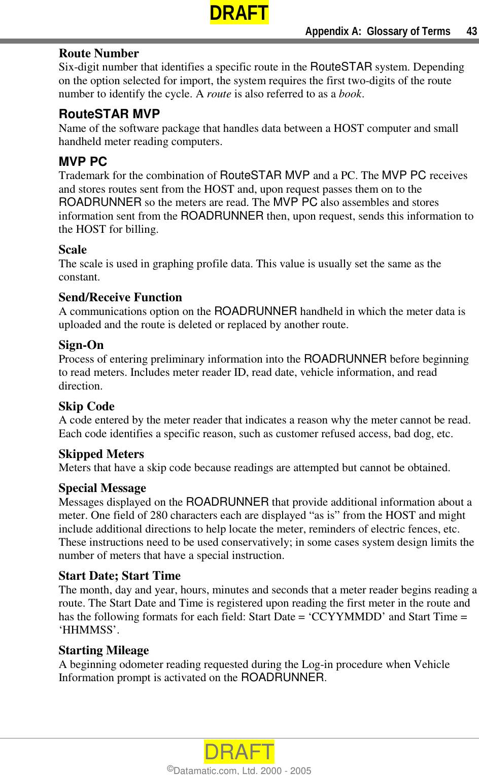 DRAFT     Appendix A:  Glossary of Terms      43 DRAFT ©Datamatic.com, Ltd. 2000 - 2005 Route Number Six-digit number that identifies a specific route in the RouteSTAR system. Depending on the option selected for import, the system requires the first two-digits of the route number to identify the cycle. A route is also referred to as a book. RouteSTAR MVP  Name of the software package that handles data between a HOST computer and small handheld meter reading computers.  MVP PC  Trademark for the combination of RouteSTAR MVP and a PC. The MVP PC receives and stores routes sent from the HOST and, upon request passes them on to the ROADRUNNER so the meters are read. The MVP PC also assembles and stores information sent from the ROADRUNNER then, upon request, sends this information to the HOST for billing. Scale The scale is used in graphing profile data. This value is usually set the same as the constant. Send/Receive Function A communications option on the ROADRUNNER handheld in which the meter data is uploaded and the route is deleted or replaced by another route.  Sign-On Process of entering preliminary information into the ROADRUNNER before beginning to read meters. Includes meter reader ID, read date, vehicle information, and read direction. Skip Code A code entered by the meter reader that indicates a reason why the meter cannot be read. Each code identifies a specific reason, such as customer refused access, bad dog, etc. Skipped Meters Meters that have a skip code because readings are attempted but cannot be obtained. Special Message Messages displayed on the ROADRUNNER that provide additional information about a meter. One field of 280 characters each are displayed “as is” from the HOST and might include additional directions to help locate the meter, reminders of electric fences, etc. These instructions need to be used conservatively; in some cases system design limits the number of meters that have a special instruction. Start Date; Start Time The month, day and year, hours, minutes and seconds that a meter reader begins reading a route. The Start Date and Time is registered upon reading the first meter in the route and has the following formats for each field: Start Date = ‘CCYYMMDD’ and Start Time = ‘HHMMSS’. Starting Mileage A beginning odometer reading requested during the Log-in procedure when Vehicle Information prompt is activated on the ROADRUNNER. 