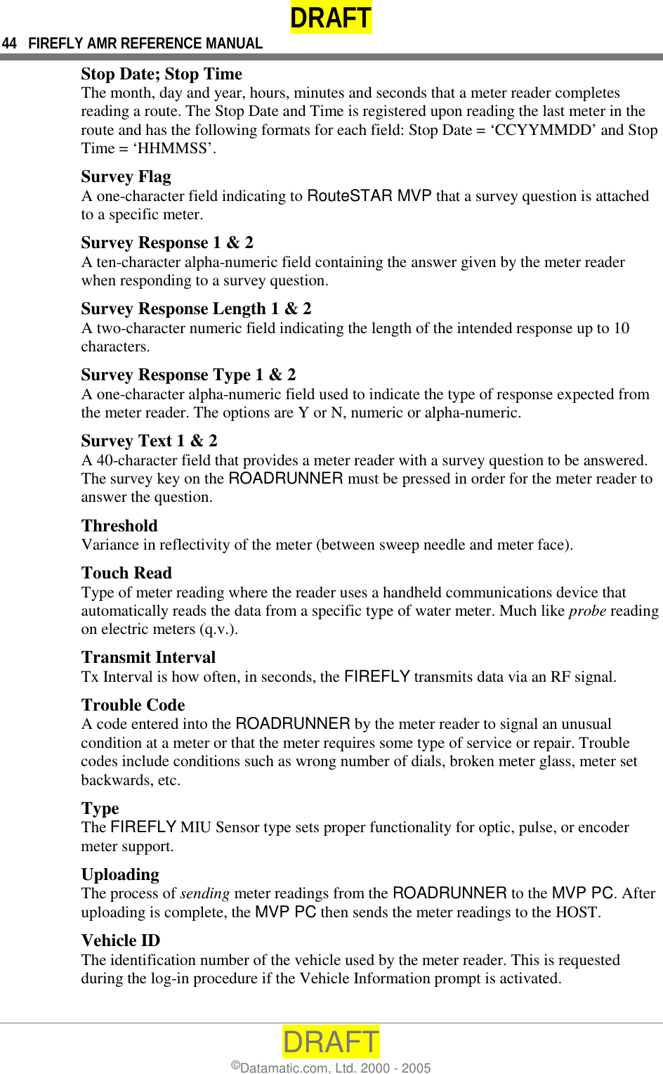 DRAFT 44  FIREFLY AMR REFERENCE MANUAL DRAFT ©Datamatic.com, Ltd. 2000 - 2005 Stop Date; Stop Time The month, day and year, hours, minutes and seconds that a meter reader completes reading a route. The Stop Date and Time is registered upon reading the last meter in the route and has the following formats for each field: Stop Date = ‘CCYYMMDD’ and Stop Time = ‘HHMMSS’. Survey Flag A one-character field indicating to RouteSTAR MVP that a survey question is attached to a specific meter. Survey Response 1 &amp; 2 A ten-character alpha-numeric field containing the answer given by the meter reader when responding to a survey question.  Survey Response Length 1 &amp; 2 A two-character numeric field indicating the length of the intended response up to 10 characters.  Survey Response Type 1 &amp; 2 A one-character alpha-numeric field used to indicate the type of response expected from the meter reader. The options are Y or N, numeric or alpha-numeric.  Survey Text 1 &amp; 2 A 40-character field that provides a meter reader with a survey question to be answered. The survey key on the ROADRUNNER must be pressed in order for the meter reader to answer the question.  Threshold Variance in reflectivity of the meter (between sweep needle and meter face). Touch Read Type of meter reading where the reader uses a handheld communications device that automatically reads the data from a specific type of water meter. Much like probe reading on electric meters (q.v.). Transmit Interval Tx Interval is how often, in seconds, the FIREFLY transmits data via an RF signal. Trouble Code A code entered into the ROADRUNNER by the meter reader to signal an unusual condition at a meter or that the meter requires some type of service or repair. Trouble codes include conditions such as wrong number of dials, broken meter glass, meter set backwards, etc. Type  The FIREFLY MIU Sensor type sets proper functionality for optic, pulse, or encoder meter support. Uploading The process of sending meter readings from the ROADRUNNER to the MVP PC. After uploading is complete, the MVP PC then sends the meter readings to the HOST. Vehicle ID The identification number of the vehicle used by the meter reader. This is requested during the log-in procedure if the Vehicle Information prompt is activated.