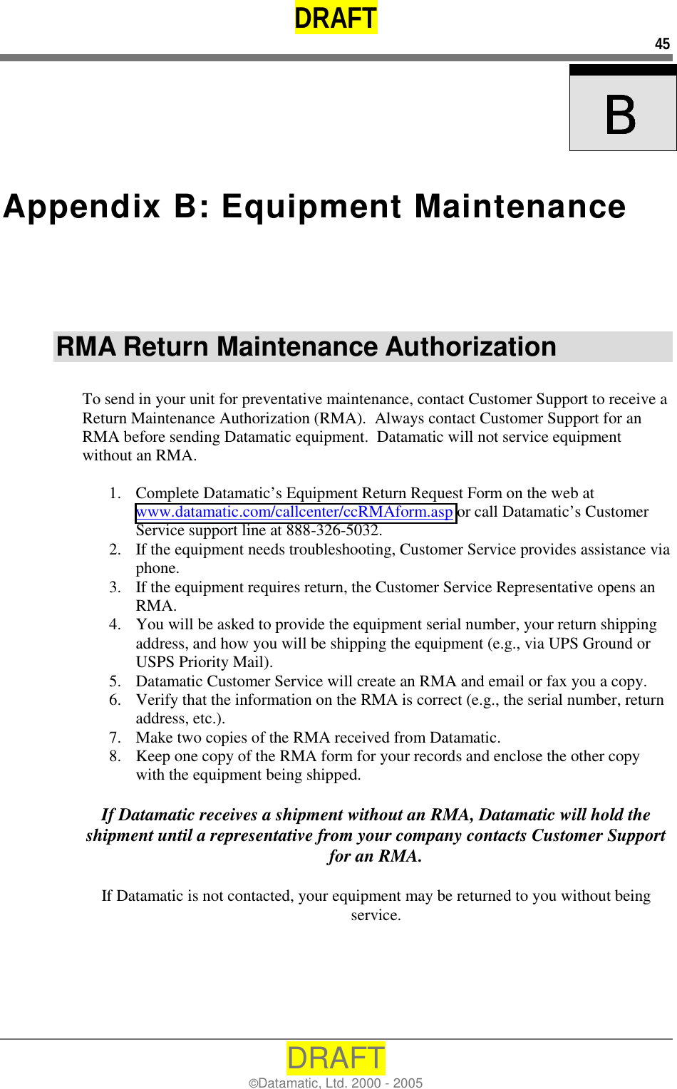 DRAFT 45 DRAFT ©Datamatic, Ltd. 2000 - 2005    BBBB  Appendix B: Equipment Maintenance RMA Return Maintenance Authorization  To send in your unit for preventative maintenance, contact Customer Support to receive a Return Maintenance Authorization (RMA).  Always contact Customer Support for an RMA before sending Datamatic equipment.  Datamatic will not service equipment without an RMA.  1.  Complete Datamatic’s Equipment Return Request Form on the web at www.datamatic.com/callcenter/ccRMAform.asp or call Datamatic’s Customer Service support line at 888-326-5032. 2.  If the equipment needs troubleshooting, Customer Service provides assistance via phone. 3.  If the equipment requires return, the Customer Service Representative opens an RMA. 4.  You will be asked to provide the equipment serial number, your return shipping address, and how you will be shipping the equipment (e.g., via UPS Ground or USPS Priority Mail). 5.  Datamatic Customer Service will create an RMA and email or fax you a copy. 6.  Verify that the information on the RMA is correct (e.g., the serial number, return address, etc.). 7.  Make two copies of the RMA received from Datamatic. 8.  Keep one copy of the RMA form for your records and enclose the other copy with the equipment being shipped.   If Datamatic receives a shipment without an RMA, Datamatic will hold the shipment until a representative from your company contacts Customer Support for an RMA.  If Datamatic is not contacted, your equipment may be returned to you without being service. 