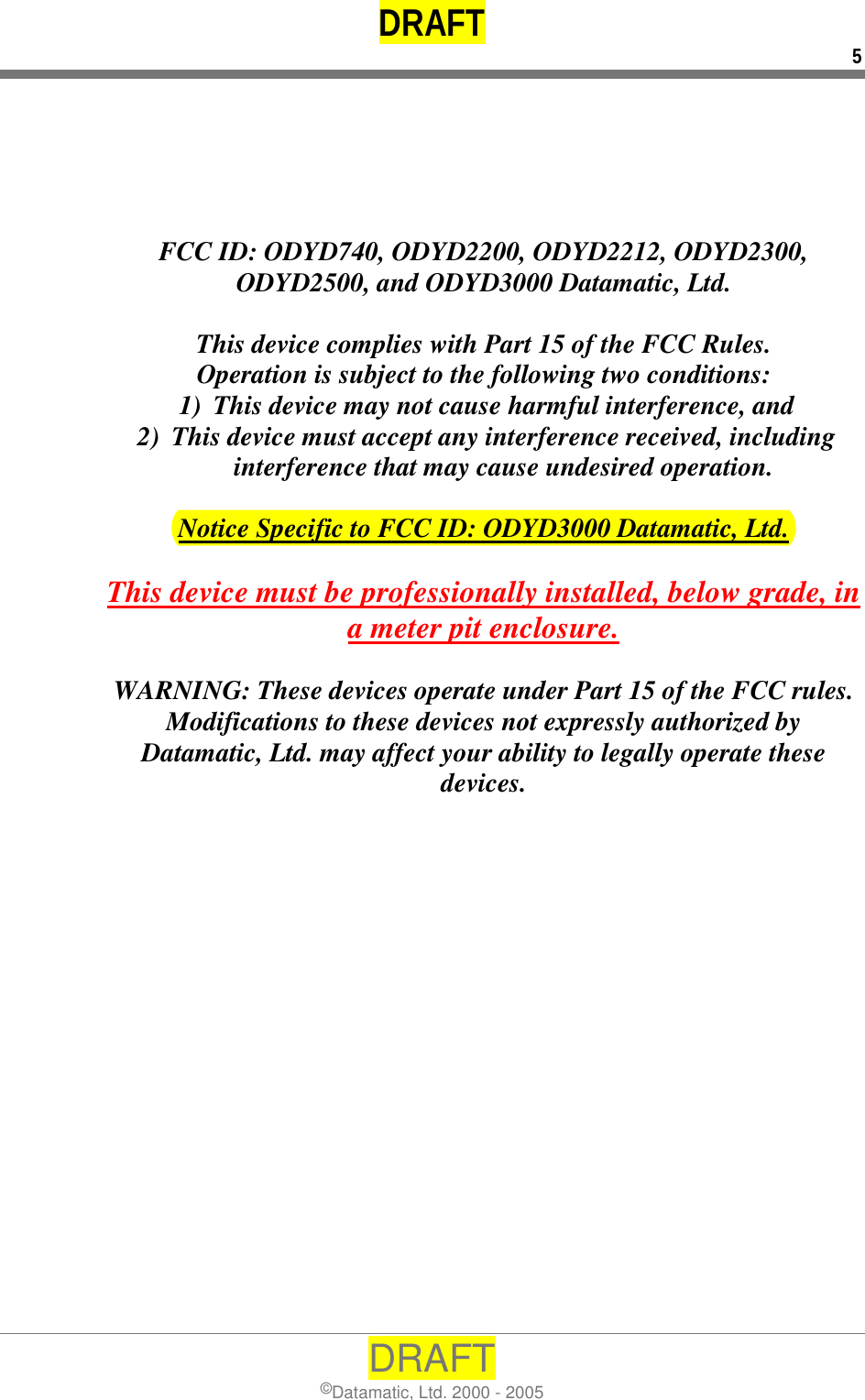 DRAFT 5 DRAFT ©Datamatic, Ltd. 2000 - 2005      FCC ID: ODYD740, ODYD2200, ODYD2212, ODYD2300, ODYD2500, and ODYD3000 Datamatic, Ltd.  This device complies with Part 15 of the FCC Rules. Operation is subject to the following two conditions: 1)  This device may not cause harmful interference, and 2)  This device must accept any interference received, including interference that may cause undesired operation.  Notice Specific to FCC ID: ODYD3000 Datamatic, Ltd.  This device must be professionally installed, below grade, in a meter pit enclosure.  WARNING: These devices operate under Part 15 of the FCC rules.  Modifications to these devices not expressly authorized by Datamatic, Ltd. may affect your ability to legally operate these devices.