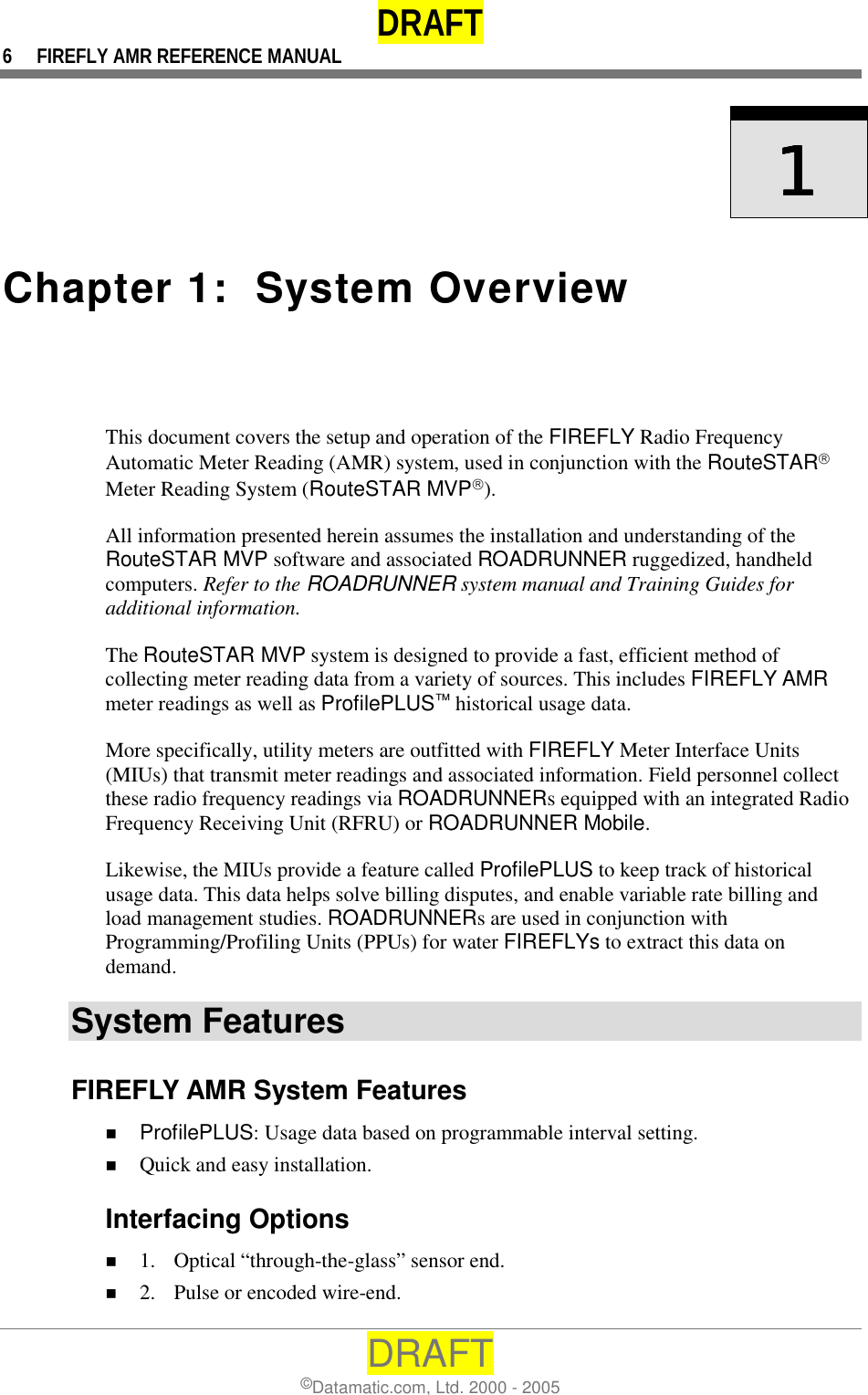 DRAFT 6  FIREFLY AMR REFERENCE MANUAL DRAFT ©Datamatic.com, Ltd. 2000 - 2005     1111    Chapter 1:  System Overview  This document covers the setup and operation of the FIREFLY Radio Frequency Automatic Meter Reading (AMR) system, used in conjunction with the RouteSTAR Meter Reading System (RouteSTAR MVP).  All information presented herein assumes the installation and understanding of the RouteSTAR MVP software and associated ROADRUNNER ruggedized, handheld computers. Refer to the ROADRUNNER system manual and Training Guides for additional information. The RouteSTAR MVP system is designed to provide a fast, efficient method of collecting meter reading data from a variety of sources. This includes FIREFLY AMR meter readings as well as ProfilePLUS™ historical usage data. More specifically, utility meters are outfitted with FIREFLY Meter Interface Units (MIUs) that transmit meter readings and associated information. Field personnel collect these radio frequency readings via ROADRUNNERs equipped with an integrated Radio Frequency Receiving Unit (RFRU) or ROADRUNNER Mobile.  Likewise, the MIUs provide a feature called ProfilePLUS to keep track of historical usage data. This data helps solve billing disputes, and enable variable rate billing and load management studies. ROADRUNNERs are used in conjunction with Programming/Profiling Units (PPUs) for water FIREFLYs to extract this data on demand. System Features FIREFLY AMR System Features !  ProfilePLUS: Usage data based on programmable interval setting. !  Quick and easy installation. Interfacing Options !  1.  Optical “through-the-glass” sensor end. !  2.  Pulse or encoded wire-end. 