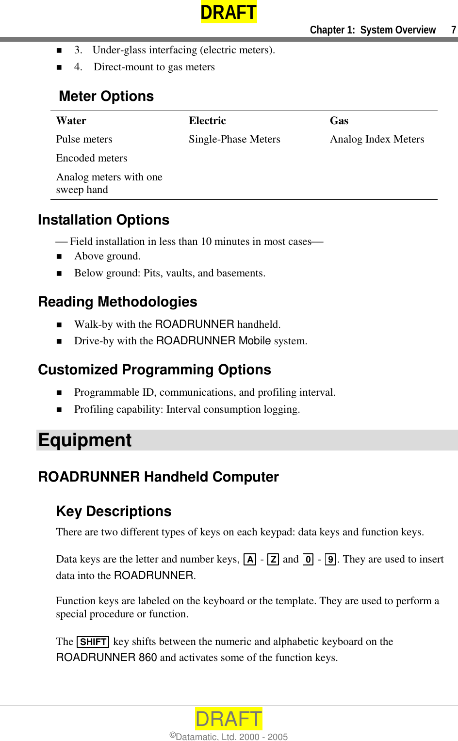 DRAFT     Chapter 1:  System Overview      7 DRAFT ©Datamatic, Ltd. 2000 - 2005 !  3.  Under-glass interfacing (electric meters). !  4.    Direct-mount to gas meters   Meter Options  Water  Electric  Gas Pulse meters  Single-Phase Meters  Analog Index Meters Encoded meters     Analog meters with one sweep hand    Installation Options  Field installation in less than 10 minutes in most cases !  Above ground. !  Below ground: Pits, vaults, and basements. Reading Methodologies !  Walk-by with the ROADRUNNER handheld. !  Drive-by with the ROADRUNNER Mobile system. Customized Programming Options !  Programmable ID, communications, and profiling interval. !  Profiling capability: Interval consumption logging. Equipment ROADRUNNER Handheld Computer Key Descriptions  There are two different types of keys on each keypad: data keys and function keys.  Data keys are the letter and number keys,  A -  Z  and  0 -  9. They are used to insert data into the ROADRUNNER.   Function keys are labeled on the keyboard or the template. They are used to perform a special procedure or function.   The  SHIFT  key shifts between the numeric and alphabetic keyboard on the ROADRUNNER 860 and activates some of the function keys. 