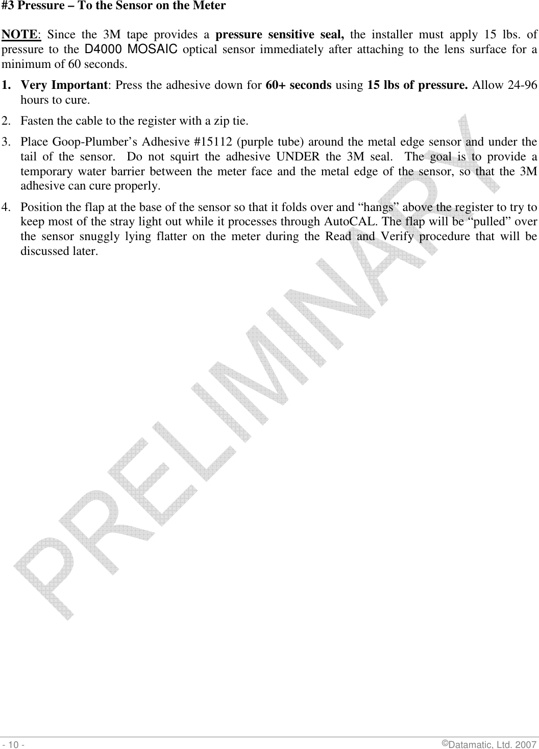  - 10 -                             ©Datamatic, Ltd. 2007 #3 Pressure – To the Sensor on the Meter  NOTE:  Since  the  3M  tape  provides  a  pressure  sensitive  seal,  the  installer  must  apply  15  lbs.  of pressure to  the D4000 MOSAIC optical sensor immediately after  attaching to the  lens surface for a minimum of 60 seconds. 1. Very Important: Press the adhesive down for 60+ seconds using 15 lbs of pressure. Allow 24-96 hours to cure. 2. Fasten the cable to the register with a zip tie.   3. Place Goop-Plumber’s Adhesive #15112 (purple tube) around the metal edge sensor and under the tail  of  the  sensor.    Do  not  squirt  the  adhesive  UNDER  the  3M  seal.    The  goal  is  to  provide  a temporary water barrier between the meter face and the metal edge of the sensor, so that the 3M adhesive can cure properly. 4. Position the flap at the base of the sensor so that it folds over and “hangs” above the register to try to keep most of the stray light out while it processes through AutoCAL. The flap will be “pulled” over the  sensor  snuggly  lying  flatter  on  the  meter  during  the  Read  and  Verify  procedure  that  will  be discussed later.  