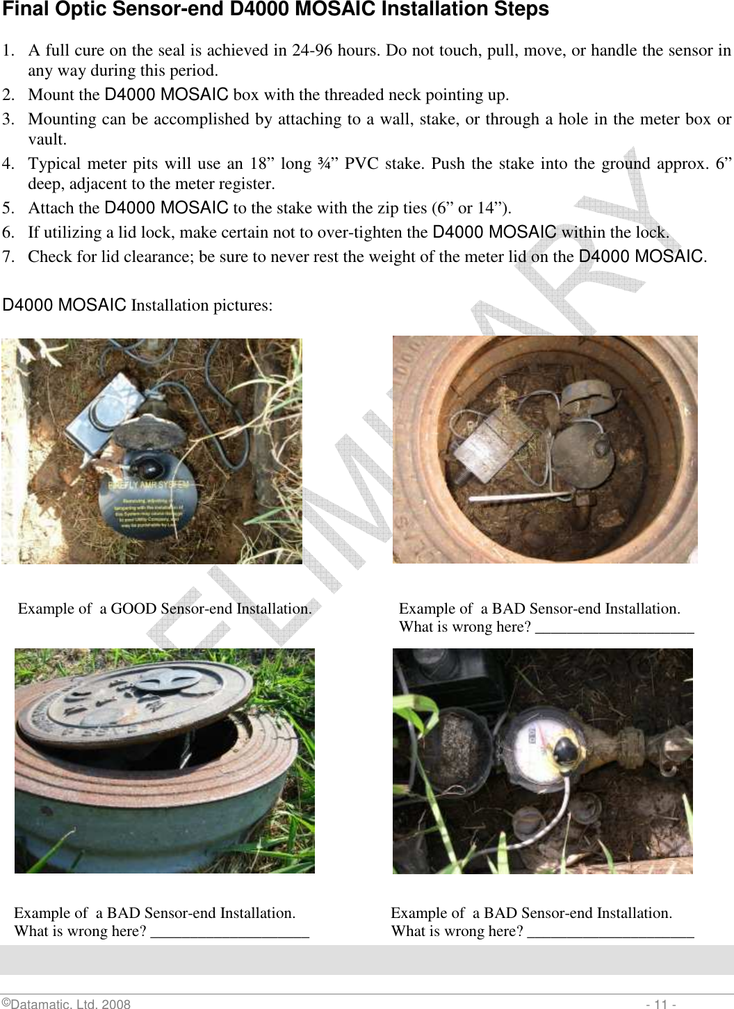  ©Datamatic, Ltd. 2008                         - 11 - Final Optic Sensor-end D4000 MOSAIC Installation Steps  1. A full cure on the seal is achieved in 24-96 hours. Do not touch, pull, move, or handle the sensor in any way during this period.  2. Mount the D4000 MOSAIC box with the threaded neck pointing up.  3. Mounting can be accomplished by attaching to a wall, stake, or through a hole in the meter box or vault. 4. Typical meter pits will use an 18” long ¾” PVC stake. Push the stake into the ground approx. 6” deep, adjacent to the meter register. 5. Attach the D4000 MOSAIC to the stake with the zip ties (6” or 14”). 6. If utilizing a lid lock, make certain not to over-tighten the D4000 MOSAIC within the lock. 7. Check for lid clearance; be sure to never rest the weight of the meter lid on the D4000 MOSAIC.  D4000 MOSAIC Installation pictures:                   Example of  a GOOD Sensor-end Installation.           Example of  a BAD Sensor-end Installation.                       What is wrong here? ____________________                  Example of  a BAD Sensor-end Installation.               Example of  a BAD Sensor-end Installation.    What is wrong here? ____________________                What is wrong here? _____________________ 