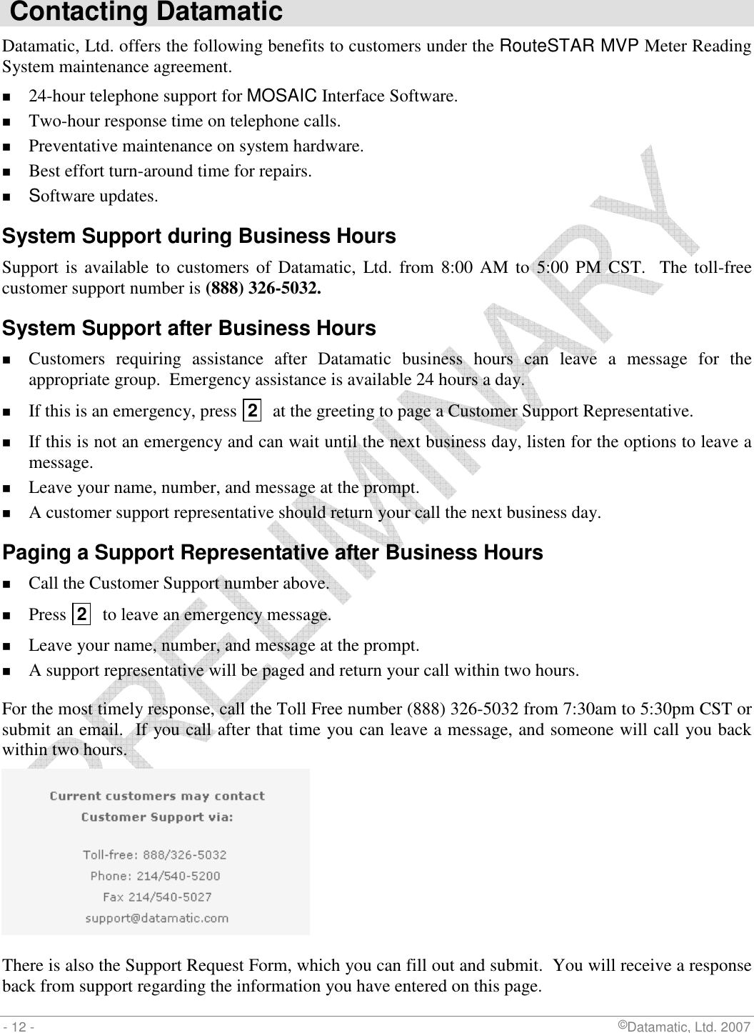  - 12 -                             ©Datamatic, Ltd. 2007  Contacting Datamatic Datamatic, Ltd. offers the following benefits to customers under the RouteSTAR MVP Meter Reading System maintenance agreement.   24-hour telephone support for MOSAIC Interface Software.  Two-hour response time on telephone calls.  Preventative maintenance on system hardware.  Best effort turn-around time for repairs.  Software updates. System Support during Business Hours Support is available  to  customers of Datamatic,  Ltd. from 8:00 AM  to  5:00  PM CST.   The toll-free customer support number is (888) 326-5032. System Support after Business Hours  Customers  requiring  assistance  after  Datamatic  business  hours  can  leave  a  message  for  the appropriate group.  Emergency assistance is available 24 hours a day.  If this is an emergency, press  2   at the greeting to page a Customer Support Representative.  If this is not an emergency and can wait until the next business day, listen for the options to leave a message.  Leave your name, number, and message at the prompt.  A customer support representative should return your call the next business day. Paging a Support Representative after Business Hours  Call the Customer Support number above.  Press  2   to leave an emergency message.  Leave your name, number, and message at the prompt.  A support representative will be paged and return your call within two hours. For the most timely response, call the Toll Free number (888) 326-5032 from 7:30am to 5:30pm CST or submit an email.  If you call after that time you can leave a message, and someone will call you back within two hours.   There is also the Support Request Form, which you can fill out and submit.  You will receive a response back from support regarding the information you have entered on this page.   