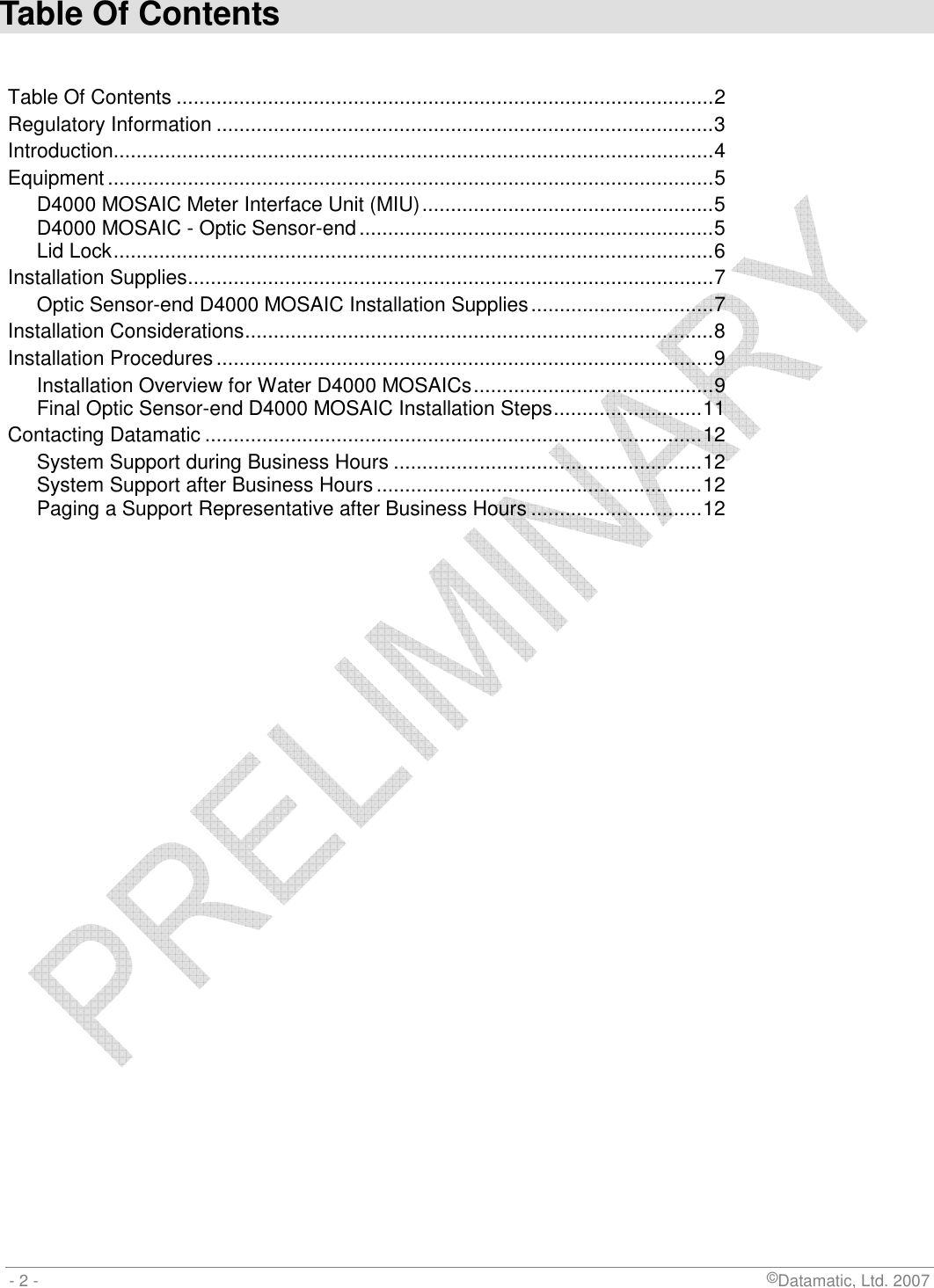  - 2 -                             ©Datamatic, Ltd. 2007 Table Of Contents  Table Of Contents ..............................................................................................2 Regulatory Information .......................................................................................3 Introduction.........................................................................................................4 Equipment ..........................................................................................................5 D4000 MOSAIC Meter Interface Unit (MIU)...................................................5 D4000 MOSAIC - Optic Sensor-end..............................................................5 Lid Lock.........................................................................................................6 Installation Supplies............................................................................................7 Optic Sensor-end D4000 MOSAIC Installation Supplies................................7 Installation Considerations..................................................................................8 Installation Procedures.......................................................................................9 Installation Overview for Water D4000 MOSAICs..........................................9 Final Optic Sensor-end D4000 MOSAIC Installation Steps..........................11 Contacting Datamatic .......................................................................................12 System Support during Business Hours ......................................................12 System Support after Business Hours.........................................................12 Paging a Support Representative after Business Hours ..............................12  